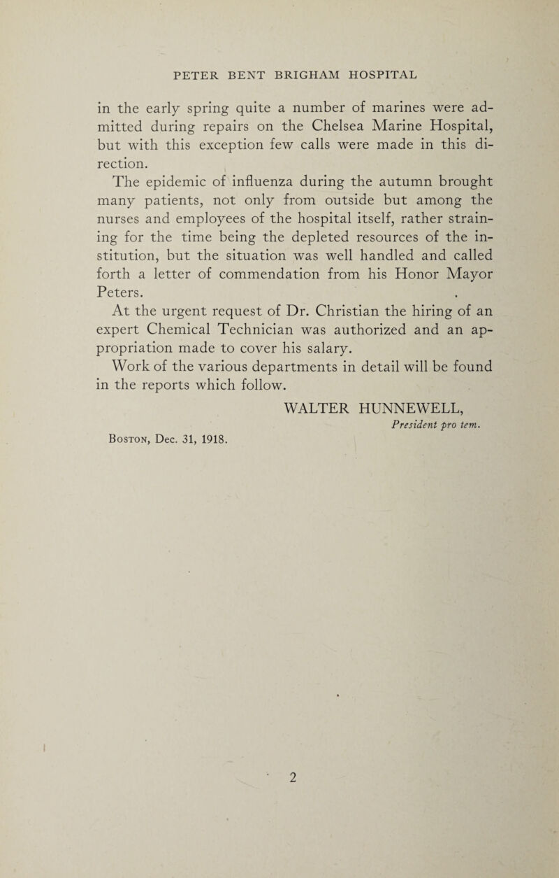 in the early spring quite a number of marines were ad¬ mitted during repairs on the Chelsea Marine Hospital, but with this exception few calls were made in this di¬ rection. The epidemic of influenza during the autumn brought many patients, not only from outside but among the nurses and employees of the hospital itself, rather strain¬ ing for the time being the depleted resources of the in¬ stitution, but the situation was well handled and called forth a letter of commendation from his Honor Mayor Peters. At the urgent request of Dr. Christian the hiring of an expert Chemical Technician was authorized and an ap¬ propriation made to cover his salary. Work of the various departments in detail will be found in the reports which follow. WALTER HUNNEWELL, President pro tem. Boston, Dec. 31, 1918.