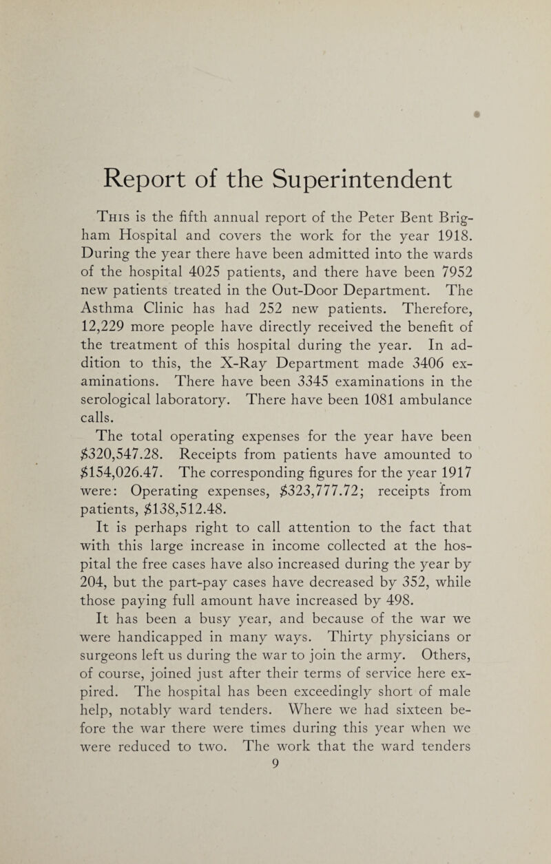 Report of the Superintendent This is the fifth annual report of the Peter Bent Brig¬ ham Hospital and covers the work for the year 1918. During the year there have been admitted into the wards of the hospital 4025 patients, and there have been 7952 new patients treated in the Out-Door Department. The Asthma Clinic has had 252 new patients. Therefore, 12,229 more people have directly received the benefit of the treatment of this hospital during the year. In ad¬ dition to this, the X-Ray Department made 3406 ex¬ aminations. There have been 3345 examinations in the serological laboratory. There have been 1081 ambulance calls. The total operating expenses for the year have been $320,547.28. Receipts from patients have amounted to $154,026.47. The corresponding figures for the year 1917 were: Operating expenses, $323,777.72; receipts from patients, $138,512.48. It is perhaps right to call attention to the fact that with this large increase in income collected at the hos¬ pital the free cases have also increased during the year by 204, but the part-pay cases have decreased by 352, while those paying full amount have increased by 498. It has been a busy year, and because of the war we were handicapped in many ways. Thirty physicians or surgeons left us during the war to join the army. Others, of course, joined just after their terms of service here ex¬ pired. The hospital has been exceedingly short of male help, notably ward tenders. Where we had sixteen be¬ fore the war there were times during this year when we were reduced to two. The work that the ward tenders