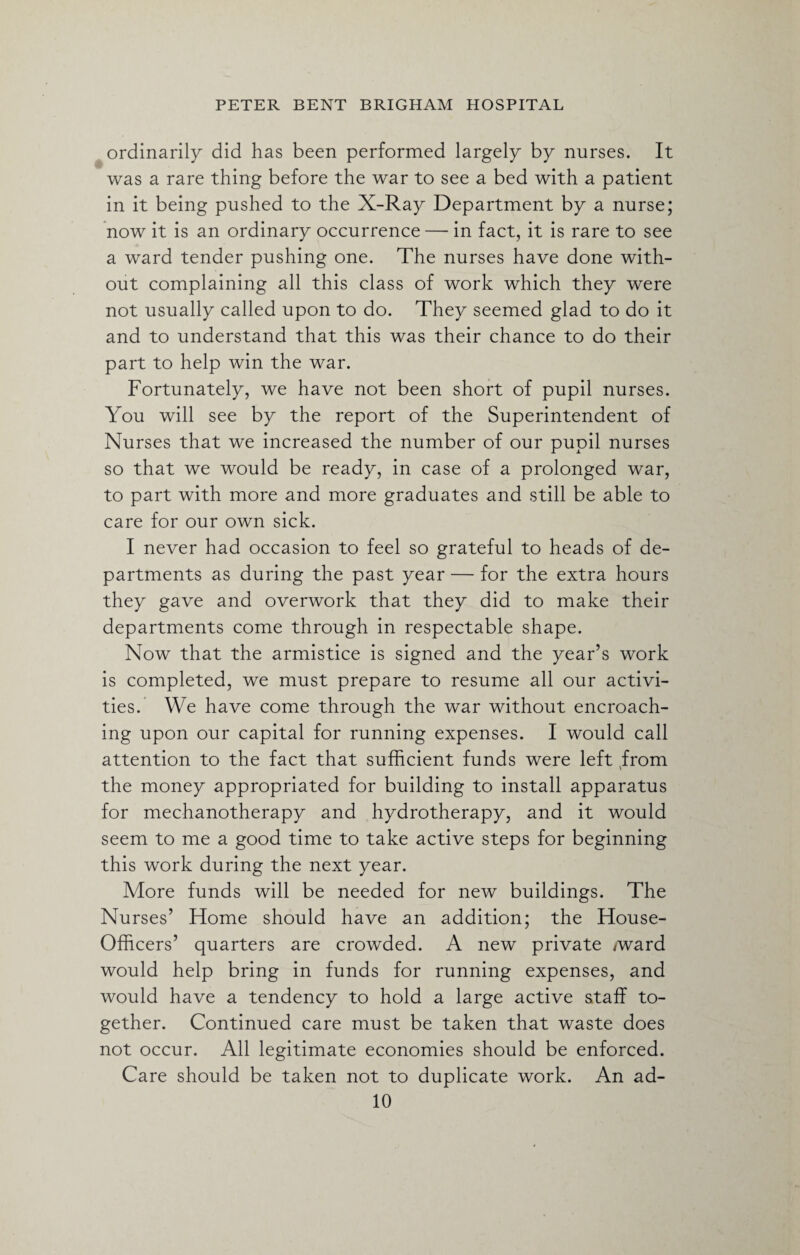 ordinarily did has been performed largely by nurses. It was a rare thing before the war to see a bed with a patient in it being pushed to the X-Ray Department by a nurse; now it is an ordinary occurrence —- in fact, it is rare to see a ward tender pushing one. The nurses have done with¬ out complaining all this class of work which they were not usually called upon to do. They seemed glad to do it and to understand that this was their chance to do their part to help win the war. Fortunately, we have not been short of pupil nurses. You will see by the report of the Superintendent of Nurses that we increased the number of our pupil nurses so that we would be ready, in case of a prolonged war, to part with more and more graduates and still be able to care for our own sick. I never had occasion to feel so grateful to heads of de¬ partments as during the past year — for the extra hours they gave and overwork that they did to make their departments come through in respectable shape. Now that the armistice is signed and the year’s work is completed, we must prepare to resume all our activi¬ ties. We have come through the war without encroach¬ ing upon our capital for running expenses. I would call attention to the fact that sufficient funds were left from the money appropriated for building to install apparatus for mechanotherapy and hydrotherapy, and it would seem to me a good time to take active steps for beginning this work during the next year. More funds will be needed for new buildings. The Nurses’ Home should have an addition; the House- Officers’ quarters are crowded. A new private /ward would help bring in funds for running expenses, and would have a tendency to hold a large active staff to¬ gether. Continued care must be taken that waste does not occur. All legitimate economies should be enforced. Care should be taken not to duplicate work. An ad-
