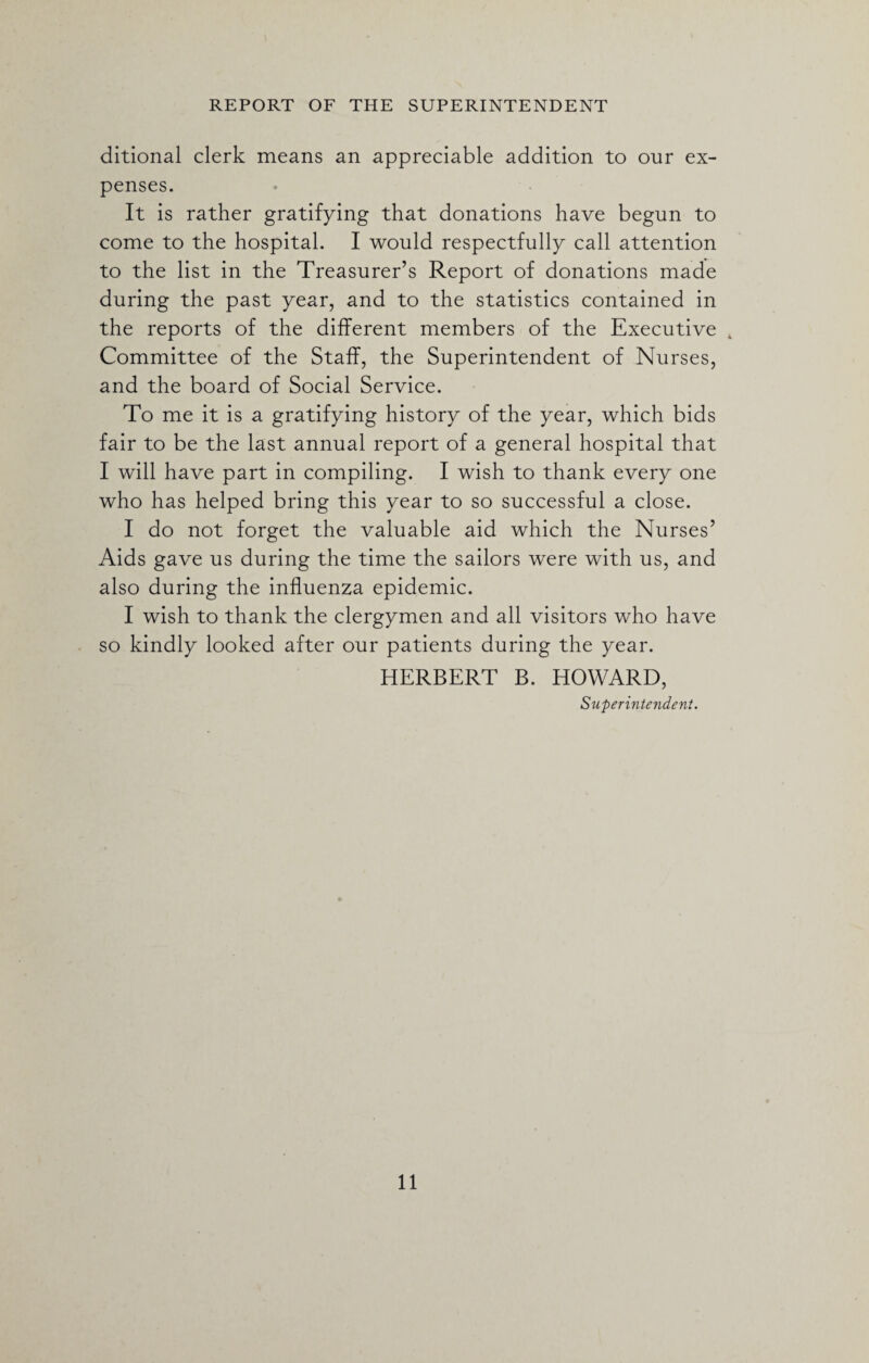 ditional clerk means an appreciable addition to our ex¬ penses. It is rather gratifying that donations have begun to come to the hospital. I would respectfully call attention to the list in the Treasurer’s Report of donations made during the past year, and to the statistics contained in the reports of the different members of the Executive 4 Committee of the Staff, the Superintendent of Nurses, and the board of Social Service. To me it is a gratifying history of the year, which bids fair to be the last annual report of a general hospital that I will have part in compiling. I wish to thank every one who has helped bring this year to so successful a close. I do not forget the valuable aid which the Nurses’ Aids gave us during the time the sailors were with us, and also during the influenza epidemic. I wish to thank the clergymen and all visitors who have so kindly looked after our patients during the year. HERBERT B. HOWARD, Superintendent.