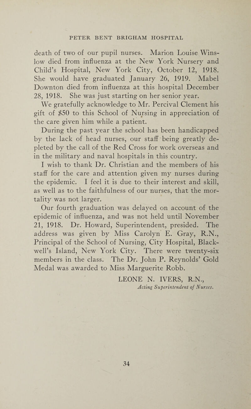 death of two of our pupil nurses. Marion Louise Wins¬ low died from influenza at the New York Nursery and Child’s Hospital, New York City, October 12, 1918. She would have graduated January 26, 1919. Mabel Downton died from influenza at this hospital December 28, 1918. She was just starting on her senior year. We gratefully acknowledge to Mr. Percival Clement his gift of $50 to this School of Nursing in appreciation of the care given him while a patient. During the past year the school has been handicapped by the lack of head nurses, our staff being greatly de¬ pleted by the call of the Red Cross for work overseas and in the military and naval hospitals in this country. I wish to thank Dr. Christian and the members of his staff for the care and attention given my nurses during the epidemic. I feel it is due to their interest and skill, as well as to the faithfulness of our nurses, that the mor¬ tality was not larger. Our fourth graduation was delayed on account of the epidemic of influenza, and was not held until November 21, 1918. Dr. Howard, Superintendent, presided. The address was given by Miss Carolyn E. Gray, R.N., Principal of the School of Nursing, City Hospital, Black¬ well’s Island, New York City. There were twenty-six members in the class. The Dr. John P. Reynolds’ Gold Medal was awarded to Miss Marguerite Robb. LEONE N. IVERS, R.N., Acting Superintendent of Nurses.