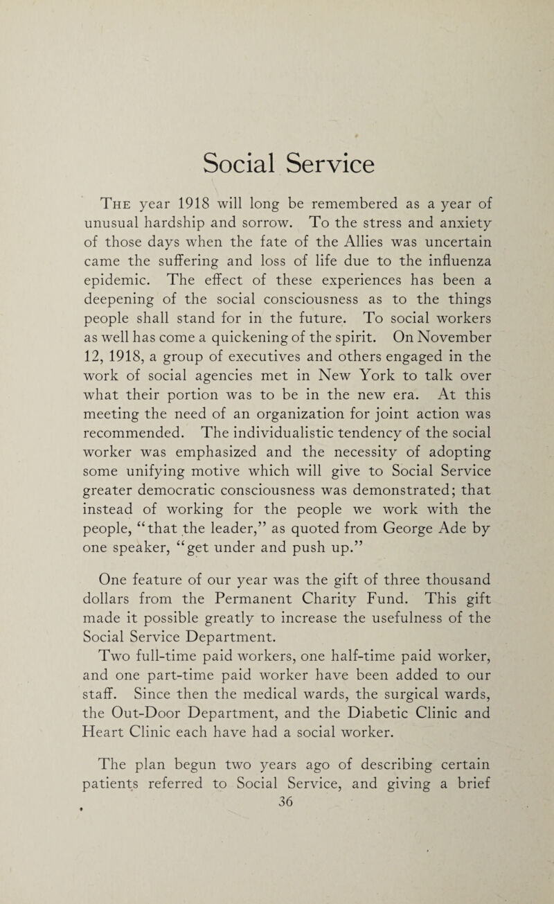 Social Service The year 1918 will long be remembered as a year of unusual hardship and sorrow. To the stress and anxiety of those days when the fate of the Allies was uncertain came the suffering and loss of life due to the influenza epidemic. The effect of these experiences has been a deepening of the social consciousness as to the things people shall stand for in the future. To social workers as well has come a quickening of the spirit. On November 12, 1918, a group of executives and others engaged in the work of social agencies met in New York to talk over what their portion was to be in the new era. At this meeting the need of an organization for joint action was recommended. The individualistic tendency of the social worker was emphasized and the necessity of adopting some unifying motive which will give to Social Service greater democratic consciousness was demonstrated; that instead of working for the people we work with the people, “that the leader,” as quoted from George Ade by one speaker, “get under and push up.” One feature of our year was the gift of three thousand dollars from the Permanent Charity Fund. This gift made it possible greatly to increase the usefulness of the Social Service Department. Two full-time paid workers, one half-time paid worker, and one part-time paid worker have been added to our staff. Since then the medical wards, the surgical wards, the Out-Door Department, and the Diabetic Clinic and Heart Clinic each have had a social worker. The plan begun two years ago of describing certain patients referred to Social Service, and giving a brief 36 t