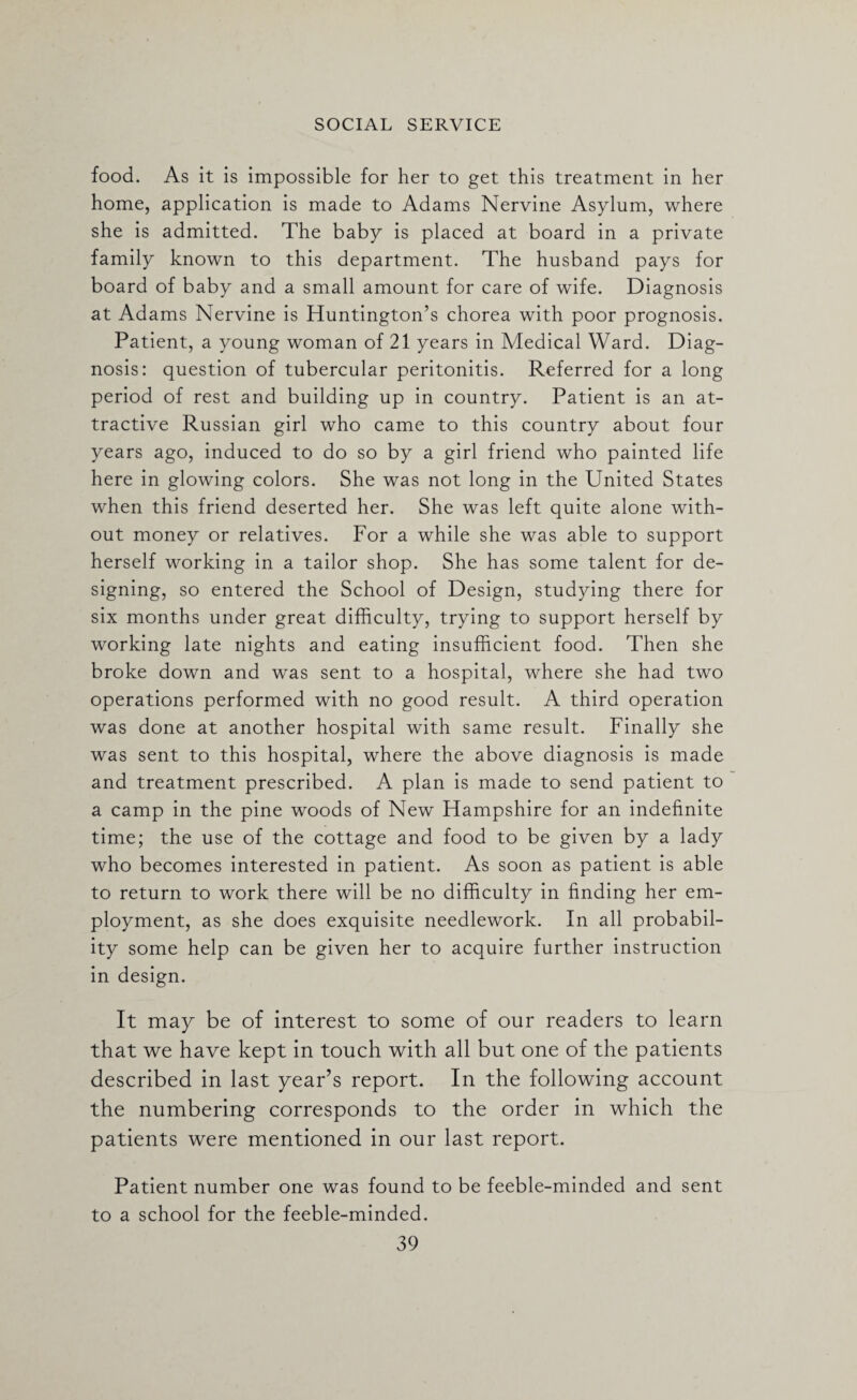 food. As it is impossible for her to get this treatment in her home, application is made to Adams Nervine Asylum, where she is admitted. The baby is placed at board in a private family known to this department. The husband pays for board of baby and a small amount for care of wife. Diagnosis at Adams Nervine is Huntington’s chorea with poor prognosis. Patient, a young woman of 21 years in Medical Ward. Diag¬ nosis: question of tubercular peritonitis. Referred for a long period of rest and building up in country. Patient is an at¬ tractive Russian girl who came to this country about four years ago, induced to do so by a girl friend who painted life here in glowing colors. She was not long in the United States when this friend deserted her. She was left quite alone with¬ out money or relatives. For a while she was able to support herself working in a tailor shop. She has some talent for de¬ signing, so entered the School of Design, studying there for six months under great difficulty, trying to support herself by working late nights and eating insufficient food. Then she broke down and was sent to a hospital, where she had two operations performed with no good result. A third operation was done at another hospital with same result. Finally she was sent to this hospital, where the above diagnosis is made and treatment prescribed. A plan is made to send patient to a camp in the pine woods of New Hampshire for an indefinite time; the use of the cottage and food to be given by a lady who becomes interested in patient. As soon as patient is able to return to work there will be no difficulty in finding her em¬ ployment, as she does exquisite needlework. In all probabil¬ ity some help can be given her to acquire further instruction in design. It may be of interest to some of our readers to learn that we have kept in touch with all but one of the patients described in last year’s report. In the following account the numbering corresponds to the order in which the patients were mentioned in our last report. Patient number one was found to be feeble-minded and sent to a school for the feeble-minded.