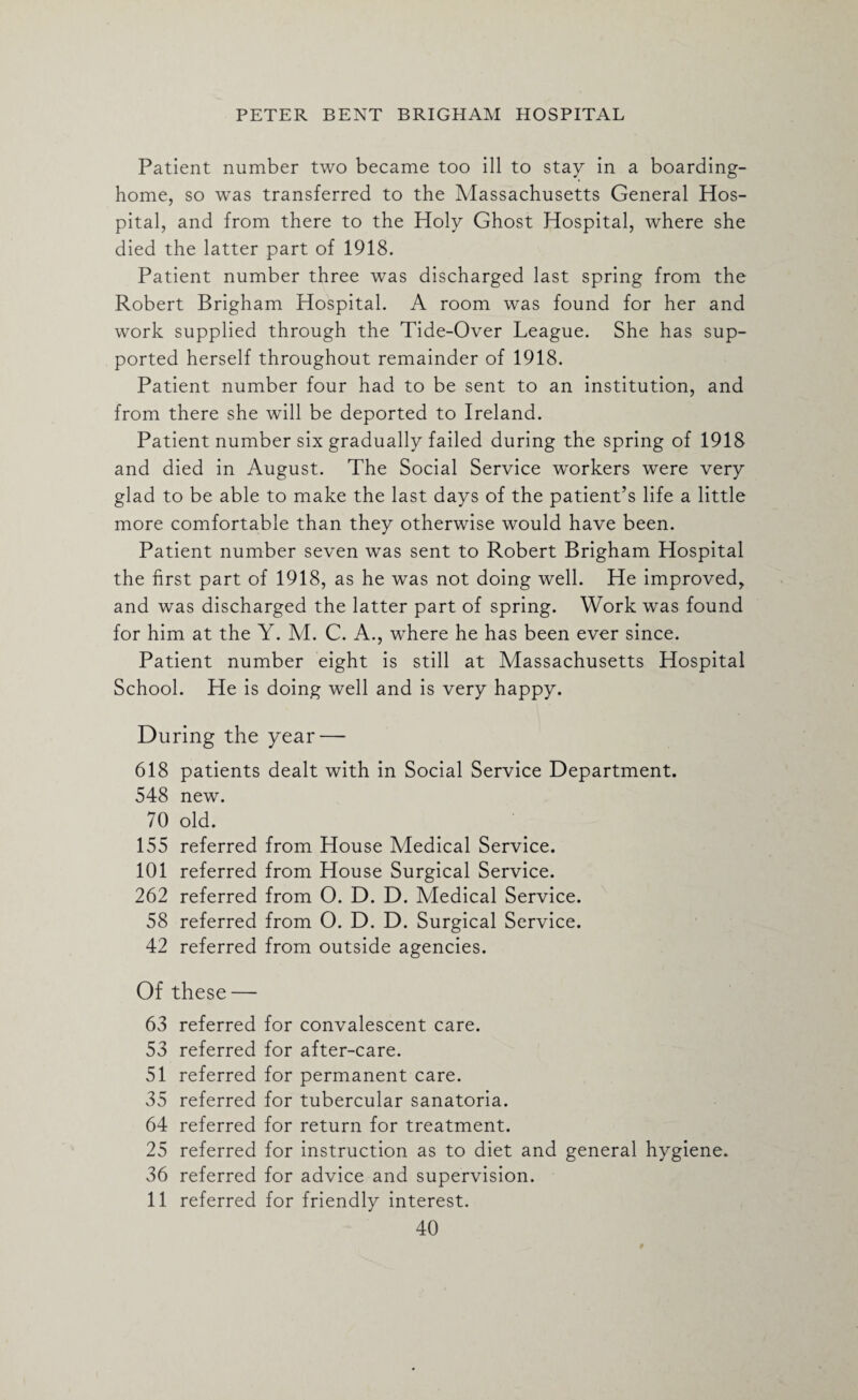 Patient number two became too ill to stay in a boarding- home, so was transferred to the Massachusetts General Hos¬ pital, and from there to the Holy Ghost Hospital, where she died the latter part of 1918. Patient number three was discharged last spring from the Robert Brigham Hospital. A room was found for her and work supplied through the Tide-Over League. She has sup¬ ported herself throughout remainder of 1918. Patient number four had to be sent to an institution, and from there she will be deported to Ireland. Patient number six gradually failed during the spring of 1918 and died in August. The Social Service workers were very glad to be able to make the last days of the patient’s life a little more comfortable than they otherwise would have been. Patient number seven was sent to Robert Brigham Hospital the first part of 1918, as he was not doing well. He improved, and was discharged the latter part of spring. Work was found for him at the Y. M. C. A., where he has been ever since. Patient number eight is still at Massachusetts Hospital School. He is doing well and is very happy. During the year — 618 patients dealt with in Social Service Department. 548 new. 70 old. 155 referred from House Medical Service. 101 referred from House Surgical Service. 262 referred from O. D. D. Medical Service. 58 referred from O. D. D. Surgical Service. 42 referred from outside agencies. Of these — 63 referred for convalescent care. 53 referred for after-care. 51 referred for permanent care. 35 referred for tubercular sanatoria. 64 referred for return for treatment. 25 referred for instruction as to diet and general hygiene. 36 referred for advice and supervision. 11 referred for friendly interest.