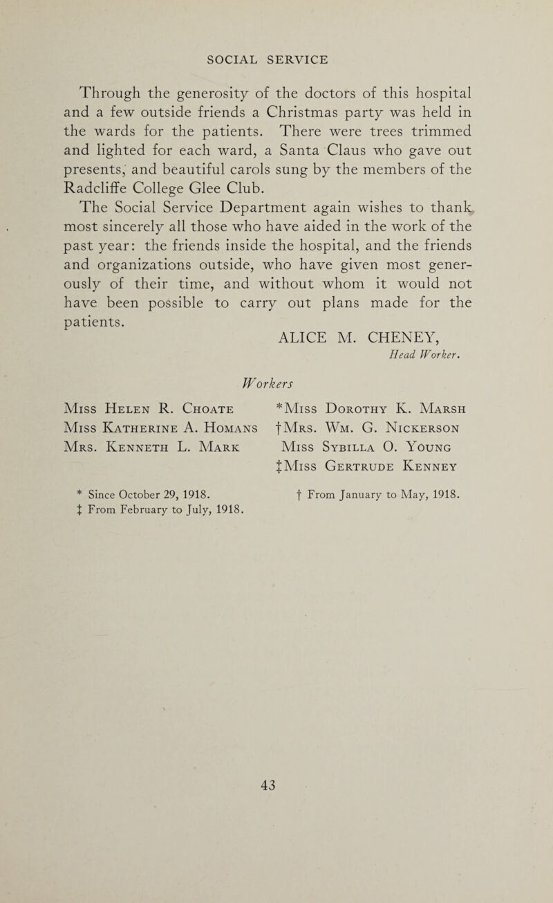 Through the generosity of the doctors of this hospital and a few outside friends a Christmas party was held in the wards for the patients. There were trees trimmed and lighted for each ward, a Santa Claus who gave out presents, and beautiful carols sung by the members of the Radcliffe College Glee Club. The Social Service Department again wishes to thank most sincerely all those who have aided in the work of the past year: the friends inside the hospital, and the friends and organizations outside, who have given most gener¬ ously of their time, and without whom it would not have been possible to carry out plans made for the patients. ALICE M. CHENEY, Head Worker. Workers Miss Helen R. Choate Miss Katherine A. Homans Mrs. Kenneth L. Mark * Since October 29, 1918. J From February to July, 1918. *Miss Dorothy K. Marsh IMrs. Wm. G. Nickerson Miss Sybilla O. Young {Miss Gertrude Kenney f From January to May, 1918.