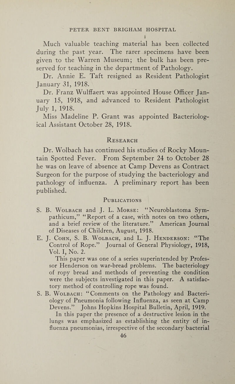 \ Much valuable teaching material has been collected during the past year. The rarer specimens have been given to the Warren Museum; the bulk has been pre¬ served for teaching in the department of Pathology. Dr. Annie E. Taft resigned as Resident Pathologist January 31, 1918. Dr. Franz Wulffaert was appointed House Officer Jan¬ uary 15, 1918, and advanced to Resident Pathologist July 1, 1918. Miss Madeline P. Grant was appointed Bacteriolog¬ ical Assistant October 28, 1918. Research Dr. Wolbach has continued his studies of Rocky Moun¬ tain Spotted Fever. From September 24 to October 28 he was on leave of absence at Camp Devens as Contract Surgeon for the purpose of studying the bacteriology and pathology of influenza. A preliminary report has been published. Publications S. B. Wolbach and J. L. Morse: “Neuroblastoma Sym- pathicum,” “Report of a case, with notes on two others, and a brief review of the literature.” American Journal of Diseases of Children, August, 1918. E. J. Cohn, S. B. Wolbach, and L. J. Henderson: “The Control of Rope.” Journal of General Physiology, 1918, Vol. I, No. 2. This paper was one of a series superintended by Profes¬ sor Henderson on war-bread problems. The bacteriology of ropy bread and methods of preventing the condition were the subjects investigated in this paper. A satisfac¬ tory method of controlling rope was found. S. B. Wolbach: “Comments on the Pathology and Bacteri¬ ology of Pneumonia following Influenza, as seen at Camp Devens.” Johns Hopkins Hospital Bulletin, April, 1919. In this paper the presence of a destructive lesion in the lungs was emphasized as establishing the entity of in¬ fluenza pneumonias, irrespective of the secondary bacterial