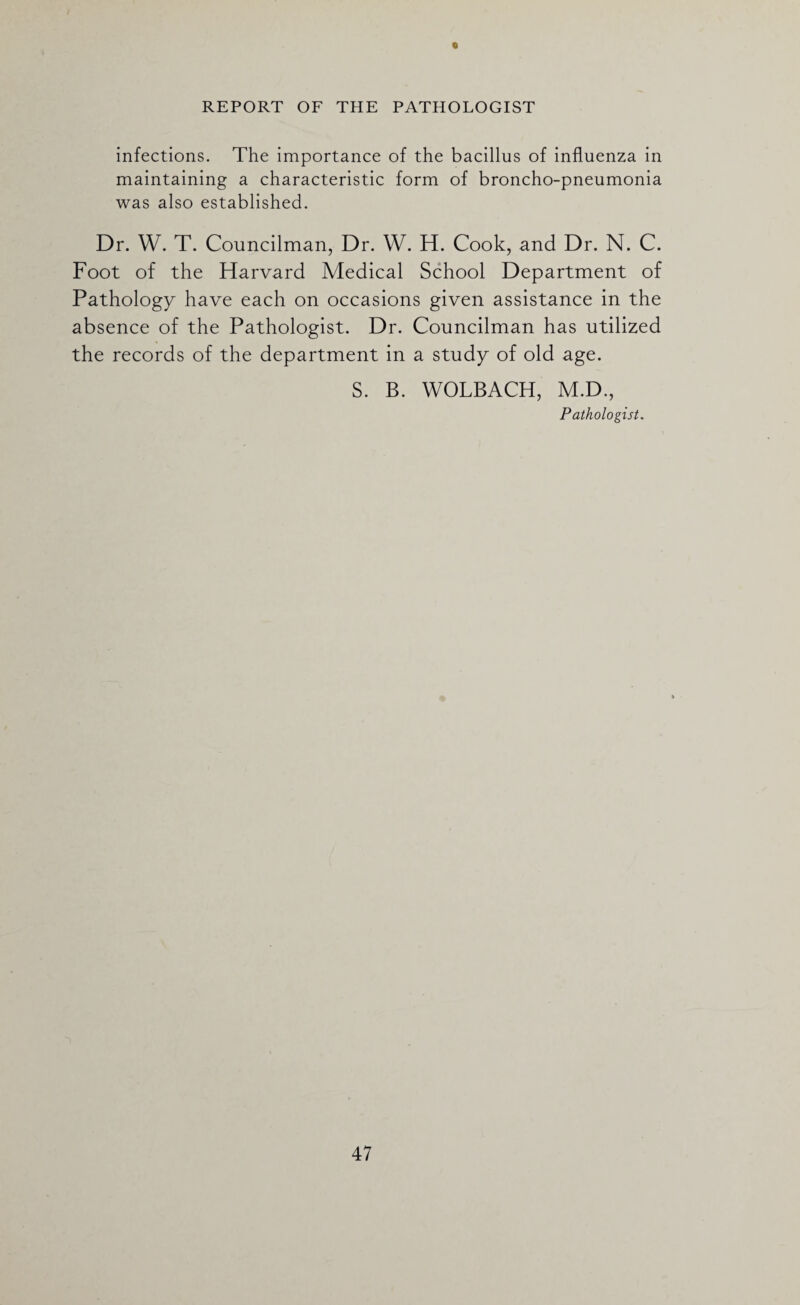 « REPORT OF THE PATHOLOGIST infections. The importance of the bacillus of influenza in maintaining a characteristic form of broncho-pneumonia was also established. Dr. W. T. Councilman, Dr. W. H. Cook, and Dr. N. C. Foot of the Harvard Medical School Department of Pathology have each on occasions given assistance in the absence of the Pathologist. Dr. Councilman has utilized the records of the department in a study of old age. S. B. WOLBACH, M.D., Pathologist.