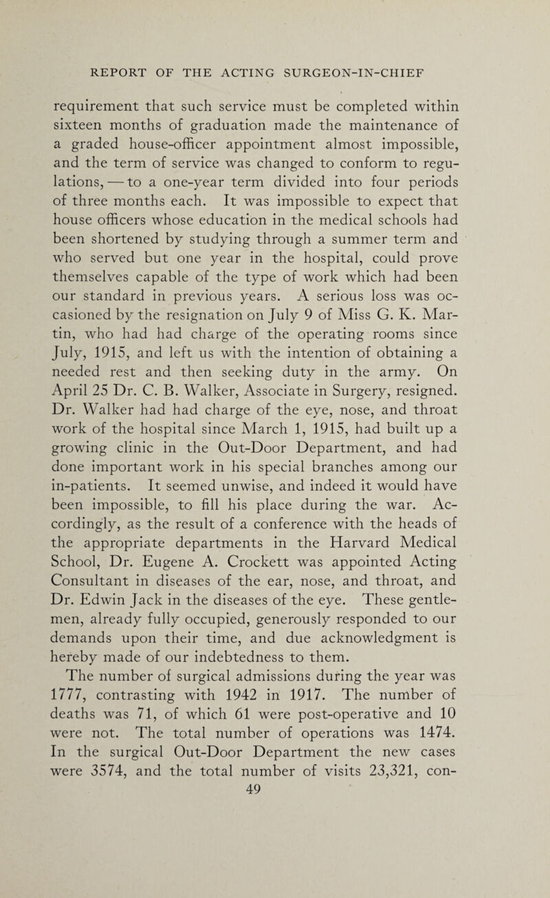 requirement that such service must be completed within sixteen months of graduation made the maintenance of a graded house-officer appointment almost impossible, and the term of service was changed to conform to regu¬ lations,— to a one-year term divided into four periods of three months each. It was impossible to expect that house officers whose education in the medical schools had been shortened by studying through a summer term and who served but one year in the hospital, could prove themselves capable of the type of work which had been our standard in previous years. A serious loss was oc¬ casioned by the resignation on July 9 of Miss G. K. Mar¬ tin, who had had charge of the operating rooms since July, 1915, and left us with the intention of obtaining a needed rest and then seeking duty in the army. On April 25 Dr. C. B. Walker, Associate in Surgery, resigned. Dr. Walker had had charge of the eye, nose, and throat work of the hospital since March 1, 1915, had built up a growing clinic in the Out-Door Department, and had done important work in his special branches among our in-patients. It seemed unwise, and indeed it would have been impossible, to fill his place during the war. Ac¬ cordingly, as the result of a conference with the heads of the appropriate departments in the Harvard Medical School, Dr. Eugene A. Crockett was appointed Acting Consultant in diseases of the ear, nose, and throat, and Dr. Edwin Jack in the diseases of the eye. These gentle¬ men, already fully occupied, generously responded to our demands upon their time, and due acknowledgment is hereby made of our indebtedness to them. The number of surgical admissions during the year was 1777, contrasting with 1942 in 1917. The number of deaths was 71, of which 61 were post-operative and 10 were not. The total number of operations was 1474. In the surgical Out-Door Department the new cases were 3574, and the total number of visits 23,321, con-