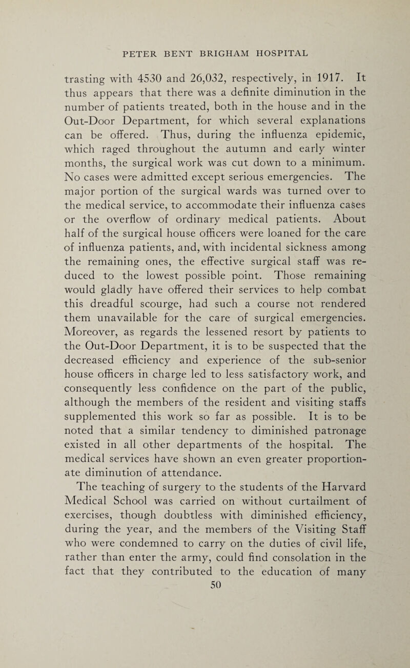 trasting with 4530 and 26,032, respectively, in 1917. It thus appears that there was a definite diminution in the number of patients treated, both in the house and in the Out-Door Department, for which several explanations can be offered. Thus, during the influenza epidemic, which raged throughout the autumn and early winter months, the surgical work was cut down to a minimum. No cases were admitted except serious emergencies. The major portion of the surgical wards was turned over to the medical service, to accommodate their influenza cases or the overflow of ordinary medical patients. About half of the surgical house officers were loaned for the care of influenza patients, and, with incidental sickness among the remaining ones, the effective surgical staff was re¬ duced to the lowest possible point. Those remaining would gladly have offered their services to help combat this dreadful scourge, had such a course not rendered them unavailable for the care of surgical emergencies. Moreover, as regards the lessened resort by patients to the Out-Door Department, it is to be suspected that the decreased efficiency and experience of the sub-senior house officers in charge led to less satisfactory work, and consequently less confidence on the part of the public, although the members of the resident and visiting staffs supplemented this work so far as possible. It is to be noted that a similar tendency to diminished patronage existed in all other departments of the hospital. The medical services have shown an even greater proportion¬ ate diminution of attendance. The teaching of surgery to the students of the Harvard Medical School was carried on without curtailment of exercises, though doubtless with diminished efficiency, during the year, and the members of the Visiting Staff who were condemned to carry on the duties of civil life, rather than enter the army, could find consolation in the fact that they contributed to the education of many