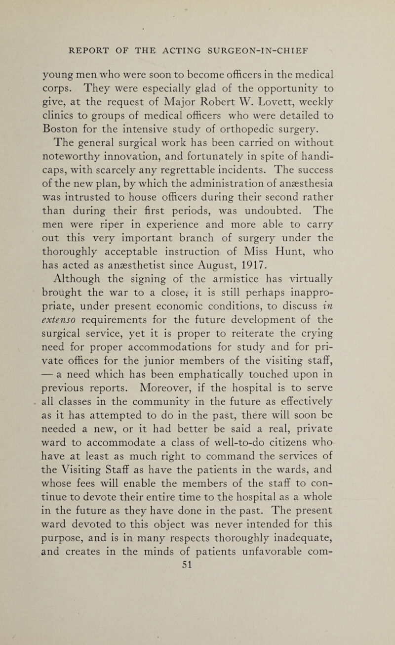 young men who were soon to become officers in the medical corps. They were especially glad of the opportunity to give, at the request of Major Robert W. Lovett, weekly clinics to groups of medical officers who were detailed to Boston for the intensive study of orthopedic surgery. The general surgical work has been carried on without noteworthy innovation, and fortunately in spite of handi¬ caps, with scarcely any regrettable incidents. The success of the new plan, by which the administration of anaesthesia was intrusted to house officers during their second rather than during their first periods, was undoubted. The men were riper in experience and more able to carry out this very important branch of surgery under the thoroughly acceptable instruction of Miss Hunt, who has acted as anaesthetist since August, 1917. Although the signing of the armistice has virtually brought the war to a close, it is still perhaps inappro¬ priate, under present economic conditions, to discuss in extenso requirements for the future development of the surgical service, yet it is proper to reiterate the crying need for proper accommodations for study and for pri¬ vate offices for the junior members of the visiting staff, — a need which has been emphatically touched upon in previous reports. Moreover, if the hospital is to serve all classes in the community in the future as effectively as it has attempted to do in the past, there will soon be needed a new, or it had better be said a real, private ward to accommodate a class of well-to-do citizens who have at least as much right to command the services of the Visiting Staff as have the patients in the wards, and whose fees will enable the members of the staff to con¬ tinue to devote their entire time to the hospital as a whole in the future as they have done in the past. The present ward devoted to this object was never intended for this purpose, and is in many respects thoroughly inadequate, and creates in the minds of patients unfavorable com-