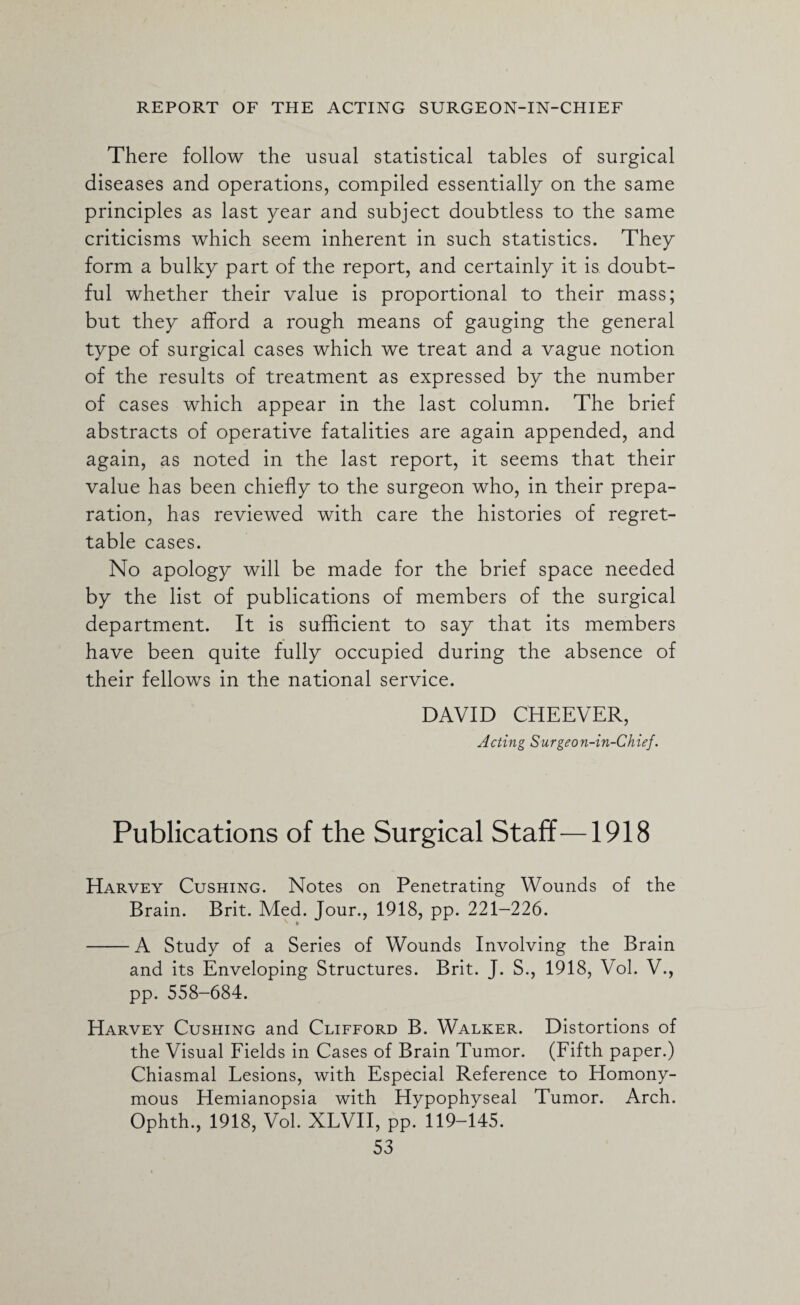 There follow the usual statistical tables of surgical diseases and operations, compiled essentially on the same principles as last year and subject doubtless to the same criticisms which seem inherent in such statistics. They form a bulky part of the report, and certainly it is doubt¬ ful whether their value is proportional to their mass; but they afford a rough means of gauging the general type of surgical cases which we treat and a vague notion of the results of treatment as expressed by the number of cases which appear in the last column. The brief abstracts of operative fatalities are again appended, and again, as noted in the last report, it seems that their value has been chiefly to the surgeon who, in their prepa¬ ration, has reviewed with care the histories of regret¬ table cases. No apology will be made for the brief space needed by the list of publications of members of the surgical department. It is sufficient to say that its members have been quite fully occupied during the absence of their fellows in the national service. DAVID CHEEVER, Acting Surgeon-in-Chief. Publications of the Surgical Staff—1918 Harvey Cushing. Notes on Penetrating Wounds of the Brain. Brit. Med. Jour., 1918, pp. 221-226. -A Study of a Series of Wounds Involving the Brain and its Enveloping: Structures. Brit. J. S., 1918, Vol. V., pp. 558-684. Harvey Cushing and Clifford B. Walker. Distortions of the Visual Fields in Cases of Brain Tumor. (Fifth paper.) Chiasmal Lesions, with Especial Reference to Homony¬ mous Hemianopsia with Hypophyseal Tumor. Arch. Ophth., 1918, Vol. XLVII, pp. 119-145.