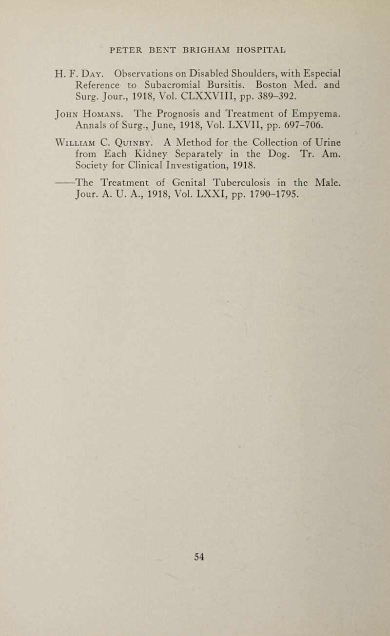 H. F. Day. Observations on Disabled Shoulders, with Especial Reference to Subacromial Bursitis. Boston Med. and Surg. Jour., 1918, Vol. CLXXVIII, pp. 389-392. John Homans. The Prognosis and Treatment of Empyema. Annals of Surg., June, 1918, Vol. LXVII, pp. 697-706. William C. Quinby. A Method for the Collection of Urine from Each Kidney Separately in the Dog. Tr. Am. Society for Clinical Investigation, 1918. -The Treatment of Genital Tuberculosis in the Male. Jour. A. U. A., 1918, Vol. LXXI, pp. 1790-1795.