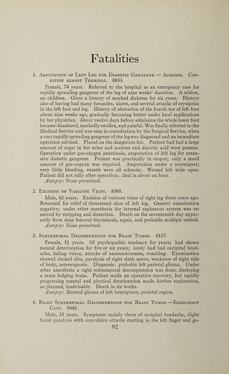 Fatalities 1. Amputation of Left Leg for Diabetic Gangrene — Acidosis. Con¬ dition almost Terminal. 8833. Female, 74 years. Referred to the hospital as an emergency case for rapidly spreading gangrene of the leg of nine weeks’ duration. A widow, no children. Gives a history of marked diabetes for six years. History also of having had many furuncles, ulcers, and several attacks of erysipelas in the left foot and leg. History of ulceration of the fourth toe of left foot about nine weeks ago, gradually becoming better under local applications by her physician. About twelve days before admission the whole lower foot became discolored, markedly swollen, and painful. Was finally referred to the Medical Service and was seen in consultation by the Surgical Service, when a very rapidly spreading gangrene of the leg was diagnosed and an immediate operation advised. Placed on the dangerous list. Patient had had a large amount of sugar in her urine and acetone and diacetic acid were present. Operation under gas-oxygen anesthesia, amputation of left leg for exten¬ sive diabetic gangrene. Patient was practically in stupor; only a small amount of gas-oxgyen was required. Amputation under a tourniquet; very little bleeding, vessels were all sclerotic. Wound left wide open. Patient did not rally after operation; died in about an hour. Autopsy. None permitted. 2. Excision of Varicose Veins. 8369. Male, 62 years. Excision of varicose veins of right leg three years ago. Returned for relief of threatened ulcer of left leg. Genera] examination negative; under ether anesthesia the internal saphenous system was re¬ moved by stripping and dissection. Death on the seventeenth day appar¬ ently from deep femoral thrombosis, sepsis, and probable multiple emboli. Autopsy: None permitted. 3. Subtemporal Decompression for Brain Tumor. 8117. Female, 51 years. Of psychopathic tendency for years; had shown mental deterioration for five or six years; lately had had occipital head¬ ache, failing vision, attacks of unconsciousness, vomiting. Examination showed choked disc, paralysis of right sixth nerve, weakness of right side of body, astereognosis. Diagnosis: probable left parietal glioma. Under ether anesthesia a right subtemporal decompression was done, disclosing a tense bulging brain. Patient made an operative recovery, but rapidly progressing mental and physical deterioration made further exploration, as planned, inadvisable. Death in six weeks. Autopsy: Showed glioma of left hemisphere, parietal region. 4. Right Subtemporal Decompression for Brain Tumor—Emergency Case. 8645. Male, 35 years. Symptoms mainly those of occipital headache, slight facial paralysis with convulsive attacks starting in the left finger and go-