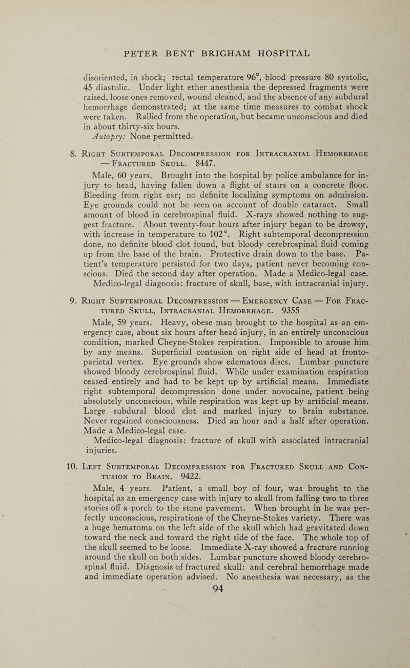 disoriented, in shock; rectal temperature 96°, blood pressure 80 systolic, 45 diastolic. Under light ether anesthesia the depressed fragments were raised, loose ones removed, wound cleaned, and the absence of any subdural hemorrhage demonstrated; at the same time measures to combat shock were taken. Rallied from the operation, but became unconscious and died in about thirty-six hours. Autopsy: None permitted. 8. Right Subtemporal Decompression for Intracranial Hemorrhage — Fractured Skull. 8447. Male, 60 years. Brought into the hospital by police ambulance for in¬ jury to head, having fallen down a flight of stairs on a concrete floor. Bleeding from right ear; no definite localizing symptoms on admission. Eye grounds could not be seen on account of double cataract. Small amount of blood in cerebrospinal fluid. X-rays showed nothing to sug¬ gest fracture. About twenty-four hours after injury began to be drowsy, with increase in temperature to 102°. Right subtemporal decompression done, no definite blood clot found, but bloody cerebrospinal fluid coming up from the base of the brain. Protective drain down to the base. Pa¬ tient’s temperature persisted for two days, patient never becoming con¬ scious. Died the second day after operation. Made a Medico-legal case. Medico-legal diagnosis: fracture of skull, base, with intracranial injury. 9. Right Subtemporal Decompression — Emergency Case — For Frac¬ tured Skull, Intracranial Hemorrhage. 9355 Male, 59 years. Heavy, obese man brought to the hospital as an em¬ ergency case, about six hours after head injury, in an entirely unconscious condition, marked Cheyne-Stokes respiration. Impossible to arouse him by any means. Superficial contusion on right side of head at fronto¬ parietal vertex. Eye grounds show edematous discs. Lumbar puncture showed bloody cerebrospinal fluid. While under examination respiration ceased entirely and had to be kept up by artificial means. Immediate right subtemporal decompression done under novocaine, patient being absolutely unconscious, while respiration was kept up by artificial means. Large subdural blood clot and marked injury to brain substance. Never regained consciousness. Died an hour and a half after operation. Made a Medico-legal case. Medico-legal diagnosis: fracture of skull with associated intracranial injuries. 10. Left Subtemporal Decompression for Fractured Skull and Con¬ tusion to Brain. 9422. Male, 4 years. Patient, a small boy of four, was brought to the hospital as an emergency case with injury to skull from falling two to three stories off a porch to the stone pavement. When brought in he was per¬ fectly unconscious, respirations of the Cheyne-Stokes variety. There was a huge hematoma on the left side of the skull which had gravitated down toward the neck and toward the right side of the face. The whole top of the skull seemed to be loose. Immediate X-ray showed a fracture running around the skull on both sides. Lumbar puncture showed bloody cerebro¬ spinal fluid. Diagnosis of fractured skull: and cerebral hemorrhage made and immediate operation advised. No anesthesia was necessary, as the