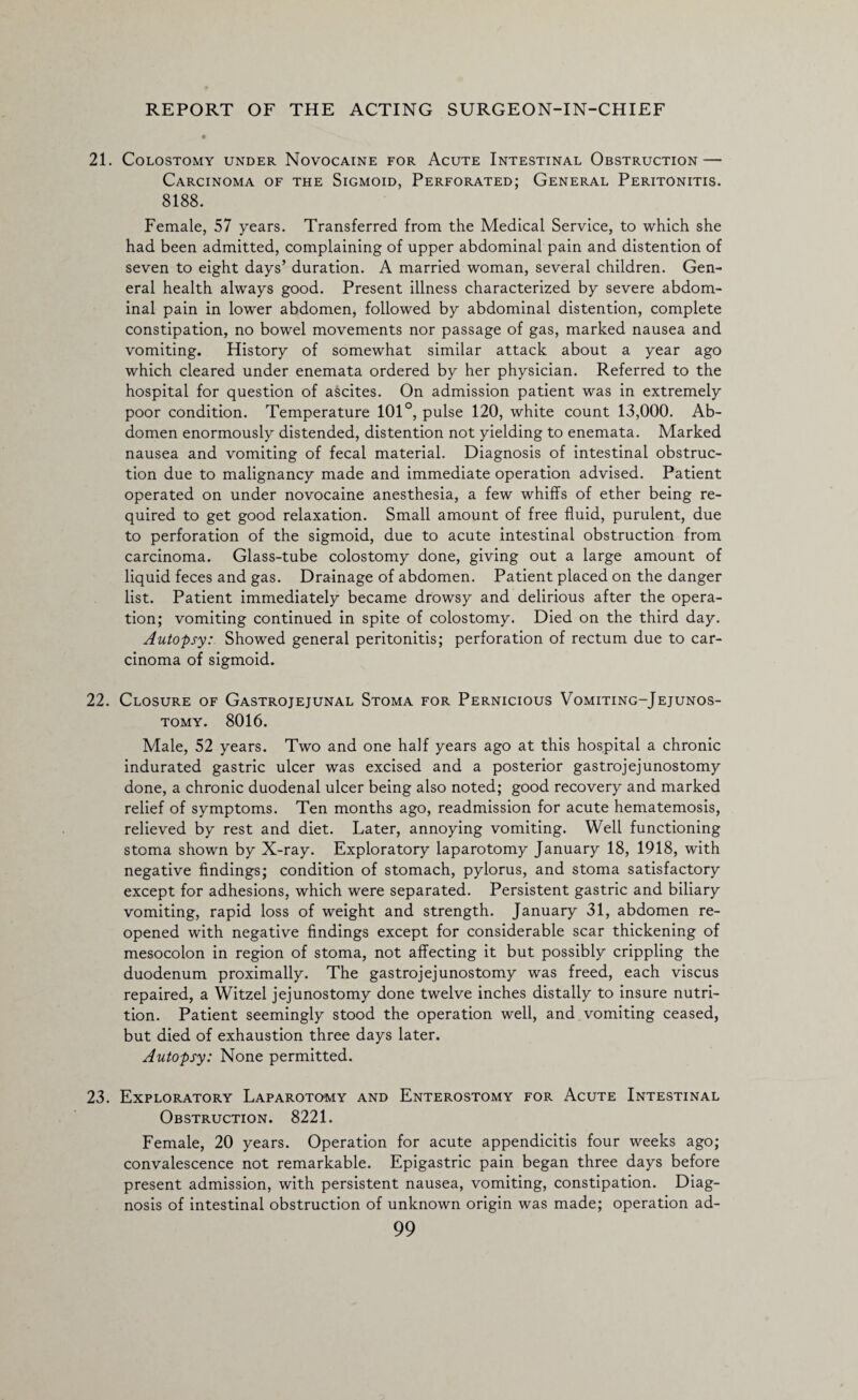 21. Colostomy under Novocaine for Acute Intestinal Obstruction — Carcinoma of the Sigmoid, Perforated; General Peritonitis. 8188. Female, 57 years. Transferred from the Medical Service, to which she had been admitted, complaining of upper abdominal pain and distention of seven to eight days’ duration. A married woman, several children. Gen¬ eral health always good. Present illness characterized by severe abdom¬ inal pain in lower abdomen, followed by abdominal distention, complete constipation, no bowel movements nor passage of gas, marked nausea and vomiting. History of somewhat similar attack about a year ago which cleared under enemata ordered by her physician. Referred to the hospital for question of ascites. On admission patient was in extremely poor condition. Temperature 101°, pulse 120, white count 13,000. Ab¬ domen enormously distended, distention not yielding to enemata. Marked nausea and vomiting of fecal material. Diagnosis of intestinal obstruc¬ tion due to malignancy made and immediate operation advised. Patient operated on under novocaine anesthesia, a few whiffs of ether being re¬ quired to get good relaxation. Small amount of free fluid, purulent, due to perforation of the sigmoid, due to acute intestinal obstruction from carcinoma. Glass-tube colostomy done, giving out a large amount of liquid feces and gas. Drainage of abdomen. Patient placed on the danger list. Patient immediately became drowsy and delirious after the opera¬ tion; vomiting continued in spite of colostomy. Died on the third day. Autopsy: Showed general peritonitis; perforation of rectum due to car¬ cinoma of sigmoid. 22. Closure of Gastrojejunal Stoma for Pernicious Vomiting-Jejunos- tomy. 8016. Male, 52 years. Two and one half years ago at this hospital a chronic indurated gastric ulcer was excised and a posterior gastrojejunostomy done, a chronic duodenal ulcer being also noted; good recovery and marked relief of symptoms. Ten months ago, readmission for acute hematemosis, relieved by rest and diet. Later, annoying vomiting. Well functioning stoma shown by X-ray. Exploratory laparotomy January 18, 1918, with negative findings; condition of stomach, pylorus, and stoma satisfactory except for adhesions, which were separated. Persistent gastric and biliary vomiting, rapid loss of weight and strength. January 31, abdomen re¬ opened with negative findings except for considerable scar thickening of mesocolon in region of stoma, not affecting it but possibly crippling the duodenum proximally. The gastrojejunostomy was freed, each viscus repaired, a Witzel jejunostomy done twelve inches distally to insure nutri¬ tion. Patient seemingly stood the operation well, and vomiting ceased, but died of exhaustion three days later. Autopsy: None permitted. 23. Exploratory Laparotomy and Enterostomy for Acute Intestinal Obstruction. 8221. Female, 20 years. Operation for acute appendicitis four weeks ago; convalescence not remarkable. Epigastric pain began three days before present admission, with persistent nausea, vomiting, constipation. Diag¬ nosis of intestinal obstruction of unknown origin was made; operation ad-