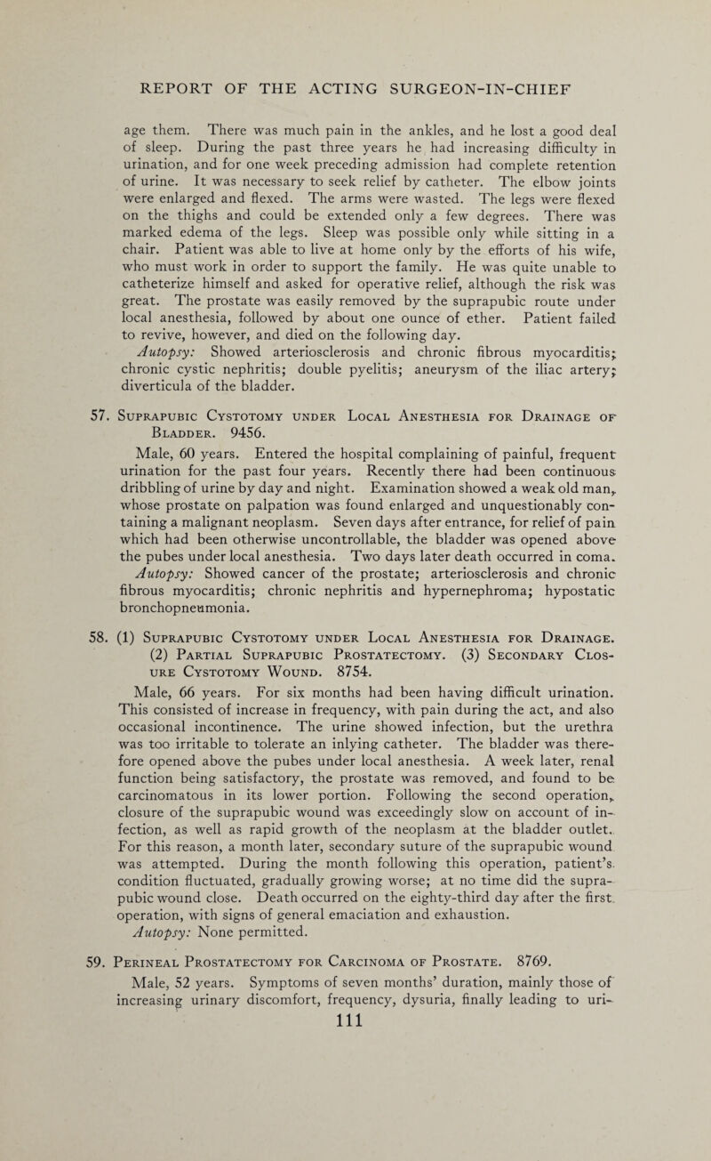 age them. There was much pain in the ankles, and he lost a good deal of sleep. During the past three years he had increasing difficulty in urination, and for one week preceding admission had complete retention of urine. It was necessary to seek relief by catheter. The elbow joints were enlarged and flexed. The arms were wasted. The legs were flexed on the thighs and could be extended only a few degrees. There was marked edema of the legs. Sleep was possible only while sitting in a chair. Patient was able to live at home only by the efforts of his wife, who must work in order to support the family. He was quite unable to catheterize himself and asked for operative relief, although the risk was great. The prostate was easily removed by the suprapubic route under local anesthesia, followed by about one ounce of ether. Patient failed to revive, however, and died on the following day. Autopsy: Showed arteriosclerosis and chronic fibrous myocarditis; chronic cystic nephritis; double pyelitis; aneurysm of the iliac artery; diverticula of the bladder. 57. Suprapubic Cystotomy under Local Anesthesia for Drainage of Bladder. 9456. Male, 60 years. Entered the hospital complaining of painful, frequent urination for the past four years. Recently there had been continuous dribbling of urine by day and night. Examination showed a weak old man, whose prostate on palpation was found enlarged and unquestionably con¬ taining a malignant neoplasm. Seven days after entrance, for relief of pain which had been otherwise uncontrollable, the bladder was opened above the pubes under local anesthesia. Two days later death occurred in coma. Autopsy: Showed cancer of the prostate; arteriosclerosis and chronic fibrous myocarditis; chronic nephritis and hypernephroma; hypostatic bronchopneumonia. 58. (1) Suprapubic Cystotomy under Local Anesthesia for Drainage. (2) Partial Suprapubic Prostatectomy. (3) Secondary Clos¬ ure Cystotomy Wound. 8754. Male, 66 years. For six months had been having difficult urination. This consisted of increase in frequency, with pain during the act, and also occasional incontinence. The urine showed infection, but the urethra was too irritable to tolerate an inlying catheter. The bladder was there¬ fore opened above the pubes under local anesthesia. A week later, renal function being satisfactory, the prostate was removed, and found to be carcinomatous in its lower portion. Following the second operation,, closure of the suprapubic wound was exceedingly slow on account of in¬ fection, as well as rapid growth of the neoplasm at the bladder outlet., For this reason, a month later, secondary suture of the suprapubic wound was attempted. During the month following this operation, patient’s, condition fluctuated, gradually growing worse; at no time did the supra¬ pubic wound close. Death occurred on the eighty-third day after the first, operation, with signs of general emaciation and exhaustion. Autopsy: None permitted. 59. Perineal Prostatectomy for Carcinoma of Prostate. 8769. Male, 52 years. Symptoms of seven months’ duration, mainly those of increasing urinary discomfort, frequency, dysuria, finally leading to uri-