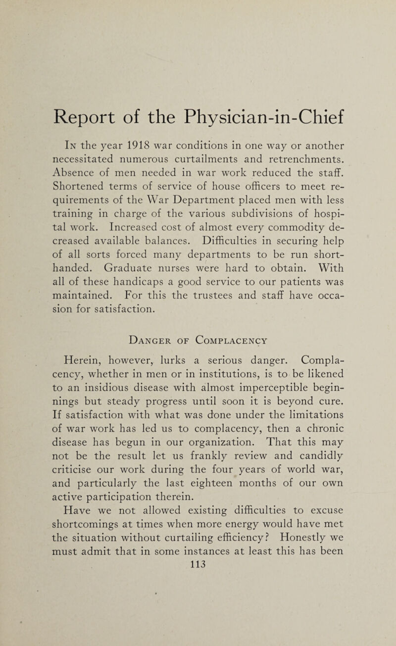 Report of the Physician-in-Chief In the year 1918 war conditions in one way or another necessitated numerous curtailments and retrenchments. Absence of men needed in war work reduced the staff. Shortened terms of service of house officers to meet re¬ quirements of the War Department placed men with less training in charge of the various subdivisions of hospi¬ tal work. Increased cost of almost every commodity de¬ creased available balances. Difficulties in securing help of all sorts forced many departments to be run short- handed. Graduate nurses were hard to obtain. With all of these handicaps a good service to our patients was maintained. For this the trustees and staff have occa¬ sion for satisfaction. Danger of Complacency Herein, however, lurks a serious danger. Compla¬ cency, whether in men or in institutions, is to be likened to an insidious disease with almost imperceptible begin¬ nings but steady progress until soon it is beyond cure. If satisfaction with what was done under the limitations of war work has led us to complacency, then a chronic disease has begun in our organization. That this may not be the result let us frankly review and candidly criticise our work during the four years of world war, and particularly the last eighteen months of our own active participation therein. Have we not allowed existing difficulties to excuse shortcomings at times when more energy would have met the situation without curtailing efficiency? Honestly we must admit that in some instances at least this has been