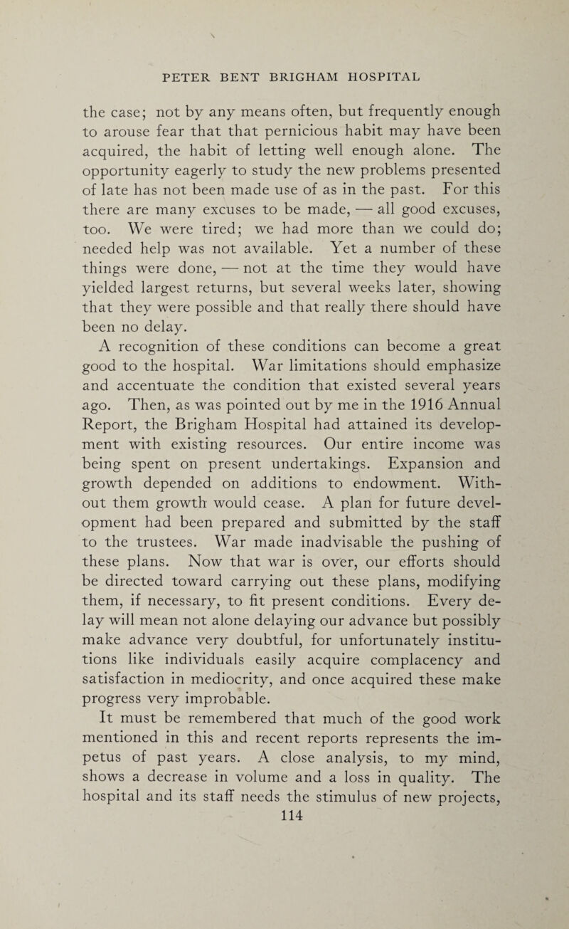 the case; not by any means often, but frequently enough to arouse fear that that pernicious habit may have been acquired, the habit of letting well enough alone. The opportunity eagerly to study the new problems presented of late has not been made use of as in the past. For this there are many excuses to be made, — all good excuses, too. We were tired; we had more than we could do; needed help was not available. Yet a number of these things were done, — not at the time they would have yielded largest returns, but several weeks later, showing that they were possible and that really there should have been no delay. A recognition of these conditions can become a great good to the hospital. War limitations should emphasize and accentuate the condition that existed several years ago. Then, as was pointed out by me in the 1916 Annual Report, the Brigham Hospital had attained its develop¬ ment with existing resources. Our entire income was being spent on present undertakings. Expansion and growth depended on additions to endowment. With¬ out them growth would cease. A plan for future devel¬ opment had been prepared and submitted by the staff to the trustees. War made inadvisable the pushing of these plans. Now that war is over, our efforts should be directed toward carrying out these plans, modifying them, if necessary, to fit present conditions. Every de¬ lay will mean not alone delaying our advance but possibly make advance very doubtful, for unfortunately institu¬ tions like individuals easily acquire complacency and satisfaction in mediocrity, and once acquired these make progress very improbable. It must be remembered that much of the good work mentioned in this and recent reports represents the im¬ petus of past years. A close analysis, to my mind, shows a decrease in volume and a loss in quality. The hospital and its staff needs the stimulus of new projects,