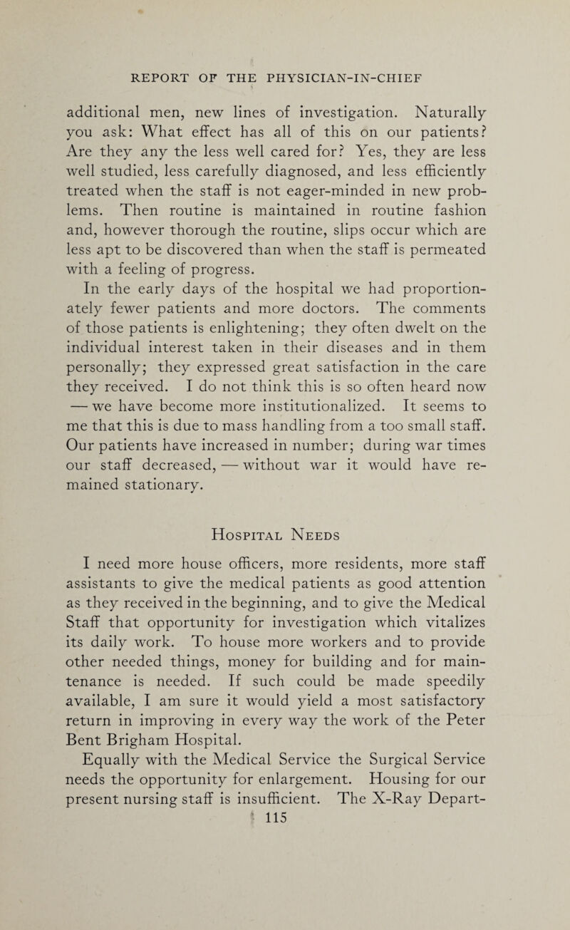 additional men, new lines of investigation. Naturally you ask: What effect has all of this on our patients? Are they any the less well cared for? Yes, they are less well studied, less carefully diagnosed, and less efficiently treated when the staff is not eager-minded in new prob¬ lems. Then routine is maintained in routine fashion and, however thorough the routine, slips occur which are less apt to be discovered than when the staff is permeated with a feeling of progress. In the early days of the hospital we had proportion¬ ately fewer patients and more doctors. The comments of those patients is enlightening; they often dwelt on the individual interest taken in their diseases and in them personally; they expressed great satisfaction in the care they received. I do not think this is so often heard now — we have become more institutionalized. It seems to me that this is due to mass handling from a too small staff. Our patients have increased in number; during war times our staff decreased, — without war it would have re¬ mained stationary. Hospital Needs I need more house officers, more residents, more staff assistants to give the medical patients as good attention as they received in the beginning, and to give the Medical Staff that opportunity for investigation which vitalizes its daily work. To house more workers and to provide other needed things, money for building and for main¬ tenance is needed. If such could be made speedily available, I am sure it would yield a most satisfactory return in improving in every way the work of the Peter Bent Brigham Hospital. Equally with the Medical Service the Surgical Service needs the opportunity for enlargement. Housing for our present nursing staff is insufficient. The X-Ray Depart-
