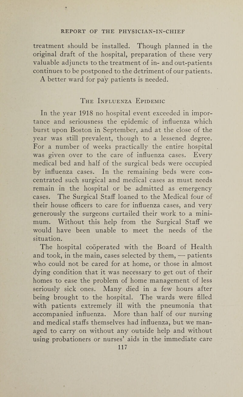treatment should be installed. Though planned in the original draft of the hospital, preparation of these very valuable adjuncts to the treatment of in- and out-patients continues to be postponed to the detriment of our patients. A better ward for pay patients is needed. The Influenza Epidemic In the year 1918 no hospital event exceeded in impor¬ tance and seriousness the epidemic of influenza which burst upon Boston in September, and at the close of the year was still prevalent, though to a lessened degree. For a number of weeks practically the entire hospital was given over to the care of influenza cases. Every medical bed and half of the surgical beds were occupied by influenza cases. In the remaining beds were con¬ centrated such surgical and medical cases as must needs remain in the hospital or be admitted as emergency cases. The Surgical Staff loaned to the Medical four of their house officers to care for influenza cases, and very generously the surgeons curtailed their work to a mini¬ mum. Without this help from the Surgical Staff we would have been unable to meet the needs of the situation. The hospital cooperated with the Board of Health and took, in the main, cases selected by them, — patients who could not be cared for at home, or those in almost dying condition that it was necessary to get out of their homes to ease the problem of home management of less seriously sick ones. Many died in a few hours after being brought to the hospital. The wards were filled with patients extremely ill with the pneumonia that accompanied influenza. More than half of our nursing and medical staffs themselves had influenza, but we man¬ aged to carry on without any outside help and without using probationers or nurses’ aids in the immediate care