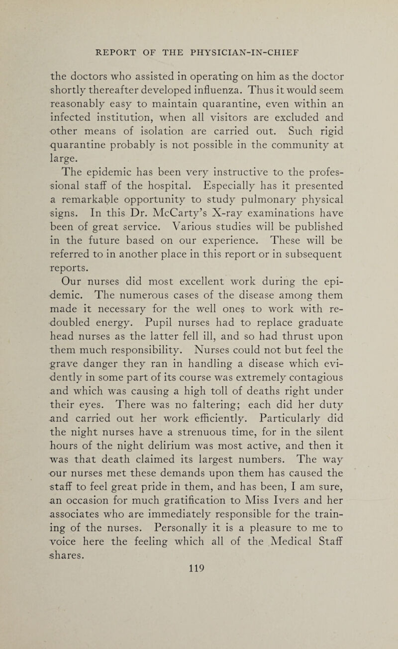 the doctors who assisted in operating on him as the doctor shortly thereafter developed influenza. Thus it would seem reasonably easy to maintain quarantine, even within an infected institution, when all visitors are excluded and other means of isolation are carried out. Such rigid quarantine probably is not possible in the community at large. The epidemic has been very instructive to the profes¬ sional staff of the hospital. Especially has it presented a remarkable opportunity to study pulmonary physical signs. In this Dr. McCarty’s X-ray examinations have been of great service. Various studies will be published in the future based on our experience. These will be referred to in another place in this report or in subsequent reports. Our nurses did most excellent work during the epi¬ demic. The numerous cases of the disease among them made it necessary for the well ones to work with re¬ doubled energy. Pupil nurses had to replace graduate head nurses as the latter fell ill, and so had thrust upon them much responsibility. Nurses could not but feel the grave danger they ran in handling a disease which evi¬ dently in some part of its course was extremely contagious and which was causing a high toll of deaths right under their eyes. There was no faltering; each did her duty and carried out her work efficiently. Particularly did the night nurses have a strenuous time, for in the silent hours of the night delirium was most active, and then it was that death claimed its largest numbers. The way our nurses met these demands upon them has caused the staff to feel great pride in them, and has been, I am sure, an occasion for much gratification to Miss Ivers and her associates who are immediately responsible for the train¬ ing of the nurses. Personally it is a pleasure to me to voice here the feeling which all of the Medical Staff .shares.