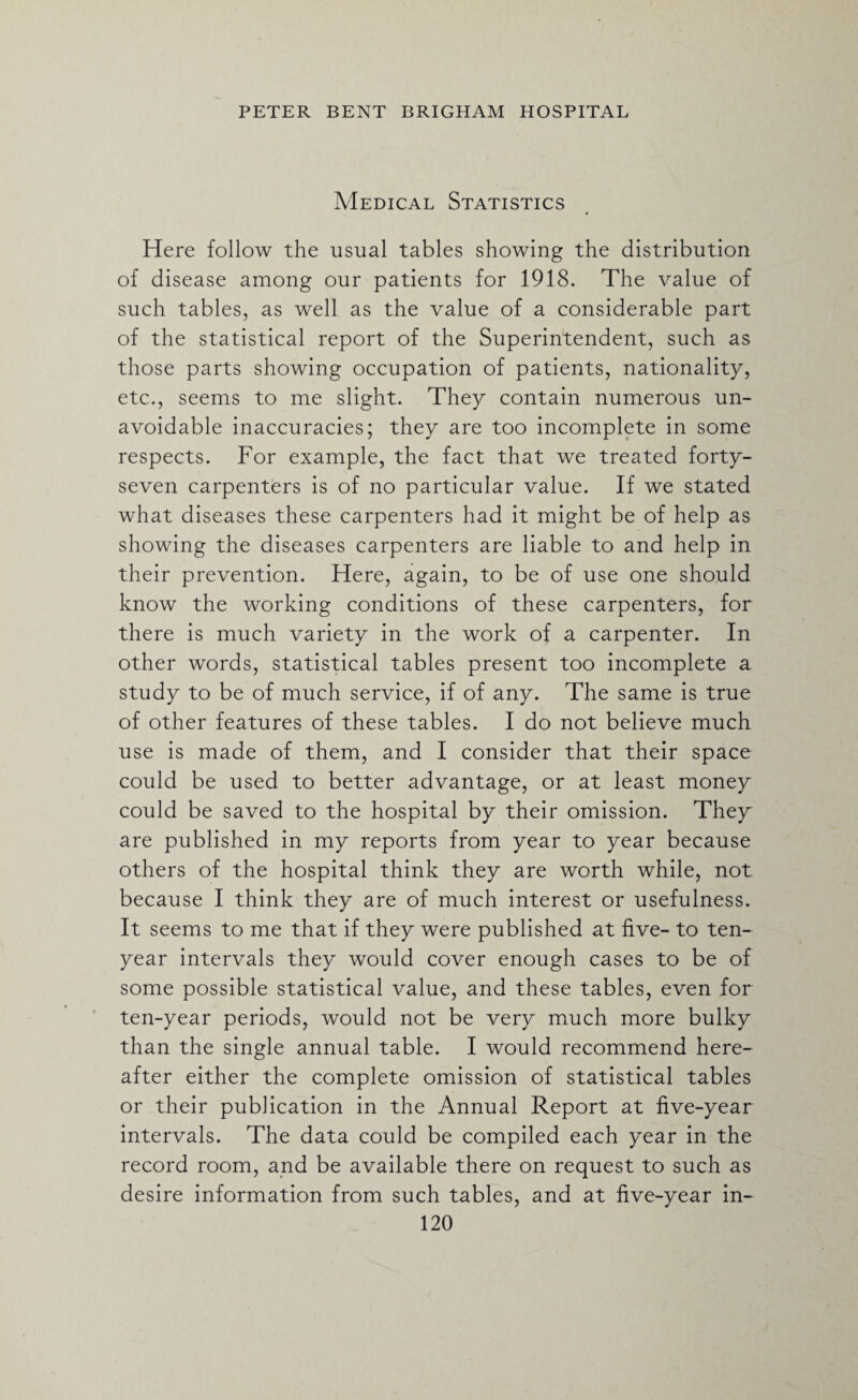 Medical Statistics Here follow the usual tables showing the distribution of disease among our patients for 1918. The value of such tables, as well as the value of a considerable part of the statistical report of the Superintendent, such as those parts showing occupation of patients, nationality, etc., seems to me slight. They contain numerous un¬ avoidable inaccuracies; they are too incomplete in some respects. For example, the fact that we treated forty- seven carpenters is of no particular value. If we stated what diseases these carpenters had it might be of help as showing the diseases carpenters are liable to and help in their prevention. Here, again, to be of use one should know the working conditions of these carpenters, for there is much variety in the work of a carpenter. In other words, statistical tables present too incomplete a study to be of much service, if of any. The same is true of other features of these tables. I do not believe much use is made of them, and I consider that their space could be used to better advantage, or at least money could be saved to the hospital by their omission. They are published in my reports from year to year because others of the hospital think they are worth while, not because I think they are of much interest or usefulness. It seems to me that if they were published at five- to ten- year intervals they would cover enough cases to be of some possible statistical value, and these tables, even for ten-year periods, would not be very much more bulky than the single annual table. I would recommend here¬ after either the complete omission of statistical tables or their publication in the Annual Report at five-year intervals. The data could be compiled each year in the record room, and be available there on request to such as desire information from such tables, and at five-year in-