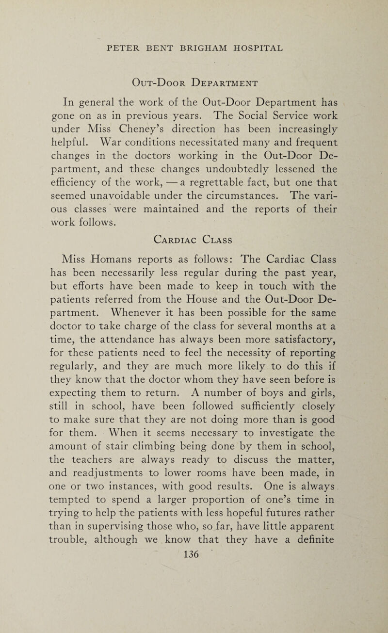 Out-Door Department In general the work of the Out-Door Department has gone on as in previous years. The Social Service work under Miss Cheney’s direction has been increasingly helpful. War conditions necessitated many and frequent changes in the doctors working in the Out-Door De¬ partment, and these changes undoubtedly lessened the efficiency of the work, — a regrettable fact, but one that seemed unavoidable under the circumstances. The vari¬ ous classes were maintained and the reports of their work follows. Cardiac Class Miss Homans reports as follows: The Cardiac Class has been necessarily less regular during the past year, but efforts have been made to keep in touch with the patients referred from the House and the Out-Door De¬ partment. Whenever it has been possible for the same doctor to take charge of the class for several months at a time, the attendance has always been more satisfactory, for these patients need to feel the necessity of reporting regularly, and they are much more likely to do this if they know that the doctor whom they have seen before is expecting them to return. A number of boys and girls, still in school, have been followed sufficiently closely to make sure that they are not doing more than is good for them. When it seems necessary to investigate the amount of stair climbing being done by them in school, the teachers are always ready to discuss the matter, and readjustments to lower rooms have been made, in one or two instances, with good results. One is always tempted to spend a larger proportion of one’s time in trying to help the patients with less hopeful futures rather than in supervising those who, so far, have little apparent trouble, although we know that they have a definite