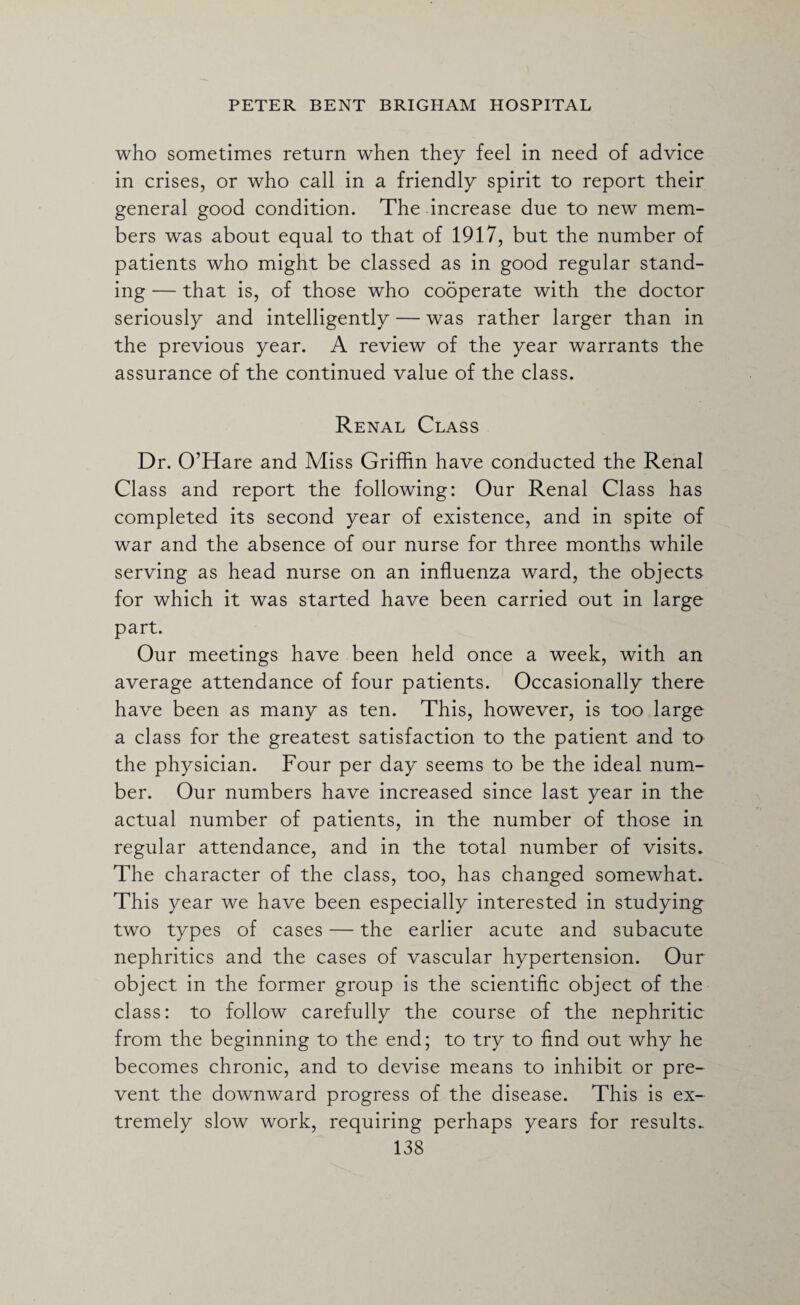 who sometimes return when they feel in need of advice in crises, or who call in a friendly spirit to report their general good condition. The increase due to new mem¬ bers was about equal to that of 1917, but the number of patients who might be classed as in good regular stand¬ ing — that is, of those who cooperate with the doctor seriously and intelligently — was rather larger than in the previous year. A review of the year warrants the assurance of the continued value of the class. Renal Class Dr. O’Hare and Miss Griffin have conducted the Renal Class and report the following: Our Renal Class has completed its second year of existence, and in spite of war and the absence of our nurse for three months while serving as head nurse on an influenza ward, the objects for which it was started have been carried out in large part. Our meetings have been held once a week, with an average attendance of four patients. Occasionally there have been as many as ten. This, however, is too large a class for the greatest satisfaction to the patient and to the physician. Four per day seems to be the ideal num¬ ber. Our numbers have increased since last year in the actual number of patients, in the number of those in regular attendance, and in the total number of visits. The character of the class, too, has changed somewhat. This year we have been especially interested in studying two types of cases — the earlier acute and subacute nephritics and the cases of vascular hypertension. Our object in the former group is the scientific object of the class: to follow carefully the course of the nephritic from the beginning to the end; to try to find out why he becomes chronic, and to devise means to inhibit or pre¬ vent the downward progress of the disease. This is ex¬ tremely slow work, requiring perhaps years for results..