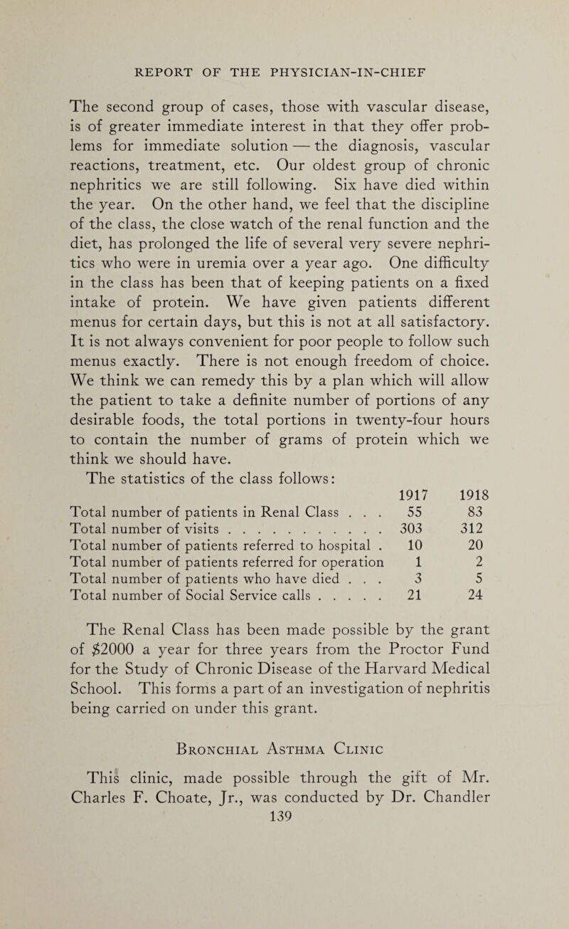 The second group of cases, those with vascular disease, is of greater immediate interest in that they offer prob¬ lems for immediate solution — the diagnosis, vascular reactions, treatment, etc. Our oldest group of chronic nephritics we are still following. Six have died within the year. On the other hand, we feel that the discipline of the class, the close watch of the renal function and the diet, has prolonged the life of several very severe nephri¬ tics who were in uremia over a year ago. One difficulty in the class has been that of keeping patients on a fixed intake of protein. We have given patients different menus for certain days, but this is not at all satisfactory. It is not always convenient for poor people to follow such menus exactly. There is not enough freedom of choice. We think we can remedy this by a plan which will allow the patient to take a definite number of portions of any desirable foods, the total portions in twenty-four hours to contain the number of grams of protein which we think we should have. The statistics of the class follows: 1917 1918 Total number of patients in Renal Class ... 55 83 Total number of visits. 303 312 Total number of patients referred to hospital . 10 20 Total number of patients referred for operation 1 2 Total number of patients who have died ... 3 5 Total number of Social Service calls. 21 24 The Renal Class has been made possible by the grant of $2000 a year for three years from the Proctor Fund for the Study of Chronic Disease of the Harvard Medical School. This forms a part of an investigation of nephritis being carried on under this grant. Bronchial Asthma Clinic This clinic, made possible through the gift of Mr. Charles F. Choate, Jr., was conducted by Dr. Chandler