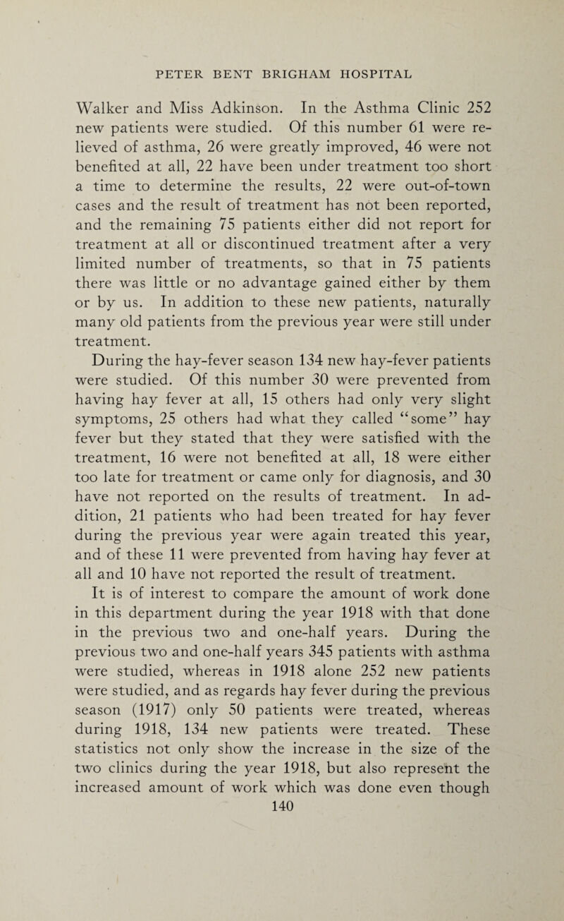 Walker and Miss Adkinson. In the Asthma Clinic 252 new patients were studied. Of this number 61 were re¬ lieved of asthma, 26 were greatly improved, 46 were not benefited at all, 22 have been under treatment too short a time to determine the results, 22 were out-of-town cases and the result of treatment has not been reported, and the remaining 75 patients either did not report for treatment at all or discontinued treatment after a very limited number of treatments, so that in 75 patients there was little or no advantage gained either by them or by us. In addition to these new patients, naturally many old patients from the previous year were still under treatment. During the hay-fever season 134 new hay-fever patients were studied. Of this number 30 were prevented from having hay fever at all, 15 others had only very slight symptoms, 25 others had what they called “some” hay fever but they stated that they were satisfied with the treatment, 16 were not benefited at all, 18 were either too late for treatment or came only for diagnosis, and 30 have not reported on the results of treatment. In ad¬ dition, 21 patients who had been treated for hay fever during the previous year were again treated this year, and of these 11 were prevented from having hay fever at all and 10 have not reported the result of treatment. It is of interest to compare the amount of work done in this department during the year 1918 with that done in the previous two and one-half years. During the previous two and one-half years 345 patients with asthma were studied, whereas in 1918 alone 252 new patients were studied, and as regards hay fever during the previous season (1917) only 50 patients were treated, whereas during 1918, 134 new patients were treated. These statistics not only show the increase in the size of the two clinics during the year 1918, but also represent the increased amount of work which was done even though