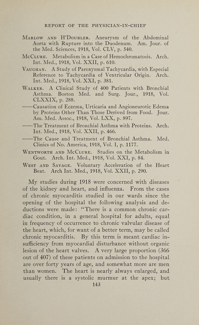 Marlow and H’Doubler. Aneurysm of the Abdominal Aorta with Rupture into the Duodenum. Am. Jour, of the Aled. Sciences, 1918, Vol. CLV, p. 540. McClure. Metabolism in a Case of Hemochromatosis. Arch. Int. Aled., 1918, Vol. XXII, p. 610. Vaughan. A Study of Paroxysmal Tachycardia, with Especial Reference to Tachycardia of Ventricular Origin. Arch. Int. Aled., 1918, Vol. XXI, p. 381. Walker. A Clinical Study of 400 Patients with Bronchial Asthma. Boston Med. and Surg. Jour., 1918, Vol. CLXXIX, p. 288. --Causation of Eczema, Urticaria and Angioneurotic Edema by Proteins Other Than Those Derived from Food. Jour. Am. Aled. Assoc., 1918, Vol. LXX, p. 897. -The Treatment of Bronchial Asthma with Proteins. Arch. Int. Aled., 1918, Vol. XXII, p. 466. -The Cause and Treatment of Bronchial Asthma. Med. Clinics of No. America, 1918, Vol. I, p. 1177. Wentworth and McClure. Studies on the Metabolism in Gout. Arch. Int. Med., 1918, Vol. XXI, p. 84. West and Savage. Voluntary Acceleration of the Heart Beat. Arch Int. Med., 1918, Vol. XXII, p. 290. Ady studies during 1918 were concerned with diseases of the kidney and heart, and influenza. From the cases of chronic myocarditis studied in our wards since the opening of the hospital the following analysis and de¬ ductions were made: “There is a common chronic car¬ diac condition, in a general hospital for adults, equal in frequency of occurrence to chronic valvular disease of the heart, which, for want of a better term, may be called chronic myocarditis. By this term is meant cardiac in¬ sufficiency from myocardial disturbance without organic lesion of the heart valves. A very large proportion (366 out of 407) of these patients on admission to the hospital are over forty years of age, and somewhat more are men than women. The heart is nearly always enlarged, and usually there is a systolic murmur at the apex; but