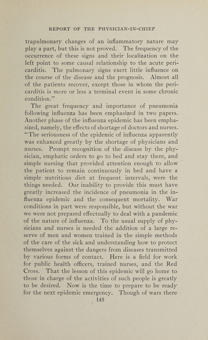 trapulmonary changes of an inflammatory nature may play a part, but this is not proved. The frequency of the occurrence of these signs and their localization on the left point to some causal relationship to the acute peri¬ carditis. The pulmonary signs exert little influence on the course of the disease and the prognosis. Almost all of the patients recover, except those in whom the peri¬ carditis is more or less a terminal event in some chronic condition.” The great frequency and importance of pneumonia following influenza has been emphasized in two papers. Another phase of the influenza epidemic has been empha¬ sized, namely, the effects of shortage of doctors and nurses. “The seriousness of the epidemic of influenza apparently was enhanced greatly by the shortage of physicians and nurses. Prompt recognition of the disease by the phy¬ sician, emphatic orders to go to bed and stay there, and simple nursing that provided attention enough to allow the patient to remain continuously in bed and have a simple nutritious diet at frequent intervals, were the things needed. Our inability to provide this must have greatly increased the incidence of pneumonia in the in¬ fluenza epidemic and the consequent mortality. War conditions in part were responsible, but without the war we were not prepared effectually to deal with a pandemic of the nature of influenza. To the usual supply of phy¬ sicians and nurses is needed the addition of a large re¬ serve of men and women trained in the simple methods of the care of the sick and understanding how to protect themselves against the dangers from diseases transmitted by various forms of contact. Here is a field for work for public health officers, trained nurses, and the Red Cross. That the lesson of this epidemic will go home to those in charge of the activities of such people is greatly to be desired. Now is the time to prepare to be ready for the next epidemic emergency. Though of wars there