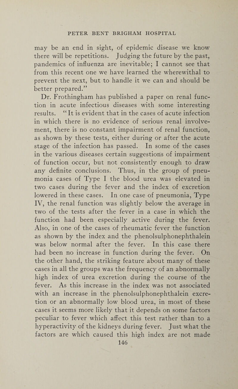 may be an end in sight, of epidemic disease we know there will be repetitions. Judging the future by the past, pandemics of influenza are inevitable; I cannot see that from this recent one we have learned the wherewithal to prevent the next, but to handle it we can and should be better prepared.” Dr. Frothingham has published a paper on renal func¬ tion in acute infectious diseases with some interesting results. “ It is evident that in the cases of acute infection in which there is no evidence of serious renal involve¬ ment, there is no constant impairment of renal function, as shown by these tests, either during or after the acute stage of the infection has passed. In some of the cases in the various diseases certain suggestions of impairment of function occur, but not consistently enough to draw any definite conclusions. Thus, in the group of pneu¬ monia cases of Type I the blood urea was elevated in two cases during the fever and the index of excretion lowered in these cases. In one case of pneumonia, Type IV, the renal function was slightly below the average in two of the tests after the fever in a case in which the function had been especially active during the fever. Also, in one of the cases of rheumatic fever the function as shown by the index and the phenolsulphonephthalein was below normal after the fever. In this case there had been no increase in function during the fever. On the other hand, the striking feature about many of these cases in all the groups was the frequency of an abnormally high index of urea excretion during the course of the fever. As this increase in the index was not associated with an increase in the phenolsulphonephthalein excre¬ tion or an abnormally low blood urea, in most of these cases it seems more likely that it depends on some factors peculiar to fever which affect this test rather than to a hyperactivity of the kidneys during fever. Just what the factors are which caused this high index are not made