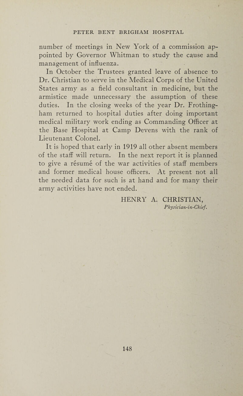 number of meetings in New York of a commission ap¬ pointed by Governor Whitman to study the cause and management of influenza. In October the Trustees granted leave of absence to Dr. Christian to serve in the Medical Corps of the United States army as a field consultant in medicine, but the armistice made unnecessary the assumption of these duties. In the closing weeks of the year Dr. Frothing- ham returned to hospital duties after doing important medical military work ending as Commanding Officer at the Base Hospital at Camp Devens with the rank of Lieutenant Colonel. It is hoped that early in 1919 all other absent members of the staff will return. In the next report it is planned to give a resume of the war activities of staff members and former medical house officers. At present not all the needed data for such is at hand and for many their army activities have not ended. HENRY A. CHRISTIAN, Physician-in-Chief.