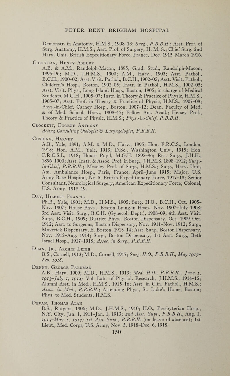 Demonstr. in Anatomy, 1908-13; Surg., Asst. Prof, of Surg. Anatomy, H.M.S.; Asst. Prof, of Surgery, H. M. S.; Chief Surg. 2nd Harv. Unit. British Expeditionary Force, France, Dec. 1915-March 1916. Christian, Henry Asbury A. B. & A.M., Randolph-Macon, 1895; Grad. Stud., Randolph-Macon, 1895- 96; M.D., J.H.M.S., 1900; A.M., Harv., 1903; Asst. Pathol., B. C.H., 1900-02; Asst. Visit. Pathol., B.C.H., 1902-05; Asst. Visit. Pathol., Children’s Hosp., Boston, 1902-05; Instr. in Pathol., H.M.S., 1902-05; Asst. Visit. Phys., Long Island Hosp., Boston, 1905; in charge of Medical Students, M.G.H., 1905-07; Instr. in Theory & Practice of Physic, H.M.S., 1905-07; Asst. Prof, in Theory & Practice of Physic, H.M.S., 1907-08; Phys.-in-Chief, Carney Hosp., Boston, 1907-12; Dean, Faculty of Med. & of Med. School, Harv., 1908-12; Fellow Am. Acad.; Hersey Prof., Theory & Practice of Physic, H.M.S.; Phys.-in-Chief, P.B.B.H. Crockett, Eugene Anthony Acting Consulting Otologist y Laryngologist, P.B.B.H. Cushing, Harvey A. B., Yale, 1891; A.M. & M.D., Harv., 1895; Hon. F.R.C.S., London, 1913; Hon. A.M., Yale, 1913; D.Sc., Washington Univ., 1915; Hon. F.R.C.S.I., 1918; House Pupil, M.G.H. 1895-96; Res. Surg., J.H.H., 1896- 1900; Asst. Instr. & Assoc. Prof, in Surg., J.H.M.S. 1898-1912; Surg.- in-Chief, P.B.B.H.', Moseley Prof, of Surg., H.M.S.; Surg., Harv. Unit, Am. Ambulance Hosp., Paris, France, April-June 1915; Major, U.S. Army Base Hospital, No. 5, British Expeditionary Force, 1917-18; Senior Consultant, Neurological Surgery, American Expeditionary Force; Colonel, U.S. Army, 1918-19. Day, Hilbert Francis Ph.B., Yale, 1901; M.D., H.M.S., 1905; Surg. H.O., B.C.H., Oct. 1905- Nov. 1907; House Phys., Boston Lying-in Hosp., Nov. 1907-July 1908; 3rd Asst. Visit. Surg., B.C.H. (Gynecol. Dept.), 1908-09; 4th Asst. Visit. Surg., B.C.H., 1909; District Phys., Boston Dispensary, Oct. 1909-Oct. 1912; Asst, to Surgeons, Boston Dispensary, Nov. 1911-Nov. 1912; Surg., Maverick Dispensary, E. Boston, 1913-14; Asst. Surg., Boston Dispensary, Nov. 1912-Aug. 1914; Surg., Boston Dispensary; 1st Asst. Surg., Beth Israel Hosp., 1917-1918; Assoc, in Surg., P.B.B.H. Dean, Jr., Archie Leigh B. S., Cornell, 1913; M.D., Cornell, 1917; Surg. H.O., P.B.B.H., May 1917- Feb. 1918. Denny, George Parkman A. B., Harv. 1909; M.D., H.M.S., 1913; Med. H.O., P.B.B.H., June 1, 1913-July 1, 1914; Vol. Lab. of Physiol. Research, J.H.M.S., 1914-15; Alumni Asst, in Med., H.M.S., 1915-16; Asst, in Clin. Pathol., H.M.S.; Assoc, in Med., P.B.B.H.', Attending Phys., St. Luke’s Home, Boston; Phys. to Med. Students, H.M.S. Devan, Thomas Alan B. S., Rutgers, 1906; M.D., J.H.M.S., 1910; H.O., Presbyterian Hosp., N.Y. City, Jan. 1, 1911-Jan. 1, 1913; 2nd Asst. Supt., P.B.B.H., Aug. 1, 1913-May 1, 1917; 1st Asst. Supt., P.B.B.H. (on leave of absence); 1st Lieut., Med. Corps, U.S. Army, Nov. 5, 1918-Dec. 6, 1918.