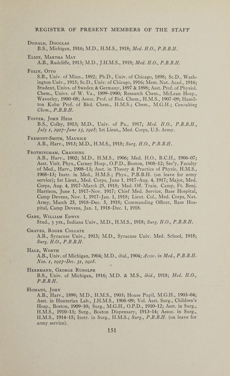 Donald, Douglas B.S., Michigan, 1916; M.D., 1918; Med. H.O., P.B.B.H. Eliot, Martha May A. B., Radcliffe, 1913; M.D., J.H.M.S., 1918; Med. H.O., P.B.B.H. Folin, Otto S.B., Univ. of Minn., 1892; Ph.D., Univ. of Chicago, 1898; Sc.D., Wash¬ ington Univ., 1915; Sc.D., Univ. of Chicago, 1916; Mem. Nat. Acad., 1916; Student, Univs. of Sweden & Germany, 1897 & 1898; Asst. Prof, of Physiol. Chem., Univs. of W. Va., 1899-1900; Research Chem., McLean Hosp., Waverley, 1900-08; Assoc. Prof, of Biol. Chem., H.M.S., 1907-09; Hamil¬ ton Kuhn Prof, of Biol. Chem., H.M.S.; Chem., M.G.H.; Consulting Chem.., P.B.B.H. Foster, John Hess B. S., Colby, 1913; M.D., Univ. of Pa., 1917; Med. H.O., P.B.B.H., July i, 1917-June 13, 1918; 1st Lieut., Med. Corps, U.S. Army. Fremont-Smith, Maurice A.B., Harv., 1913; M.D., H.M.S., 1918; Burg. H.O., P.B.B.H. Frothingham, Channing A.B., Harv., 1902; M.D., H.M.S., 1906; Med. H.O., B.C.H., 1906-07; Asst. Visit. Phys., Carney Hosp., O.P.D., Boston, 1908-12; Sec’y, Faculty of Med., Harv., 1908-13; Asst, in Theory & Practice of Physic, H.M.S., 1908-13; Instr. in Med., H.M.S.; Phys., P.B.B.H. (on leave for army service); 1st Lieut., Med. Corps, June 1, 1917-Aug. 4, 1917; Major, Med. Corps, Aug. 4, 1917-March 25, 1918; Med. Off. Train. Camp, Ft. Benj. Harrison, June 1, 1917-Nov. 1917; Chief Med. Service, Base Hospital, Camp Devens, Nov. 1, 1917-Jan. 1, 1918; Lieut. Col., Med. Corps, Nat. Army, March 25, 1918-Dec. 5, 1918; Commanding Officer, Base Hos¬ pital, Camp Devens, Jan. 1, 1918-Dec. 1, 1918. Gabe, William Edwin Stud., 3 yrs., Indiana Univ., M.D., H.M.S., 1918; Surg. H.O., P.B.B.H. Graves, Roger Colgate A.B., Syracuse Univ., 1913; M.D., Syracuse Univ. Med. School, 1918; Surg. H.O., P.B.B.H. Hale, Worth A. B., Univ. of Michigan, 1904; M.D., ibid., 1904; Assoc, in Med., P.B.B.H. Nov. 1, 1917-Dec. 31, 1918. \ Herrmann, George Rudolph B. S., Univ. of Michigan, 1916; M.D. & M.S., ibid., 1918; Med. H.O., P.B.B.H. ■Homans, John A.B., Harv., 1899; M.D., H.M.S., 1903; House Pupil, M.G.H., 1903-04; Asst, in Hunterian Lab., J.H.M.S., 1908-09; Vol. Asst. Surg., Children’s Hosp., Boston, 1909-10; Surg., M.G.H., O.P.D., 1910-12; Asst, in Surg., H.M.S., 1910-13; Surg., Boston Dispensary, 1913-14; Assoc, in Surg., H.M.S., 1914-15; Instr. in Surg., H.M.S.; Surg., P.B.B.H. (on leave for army service).