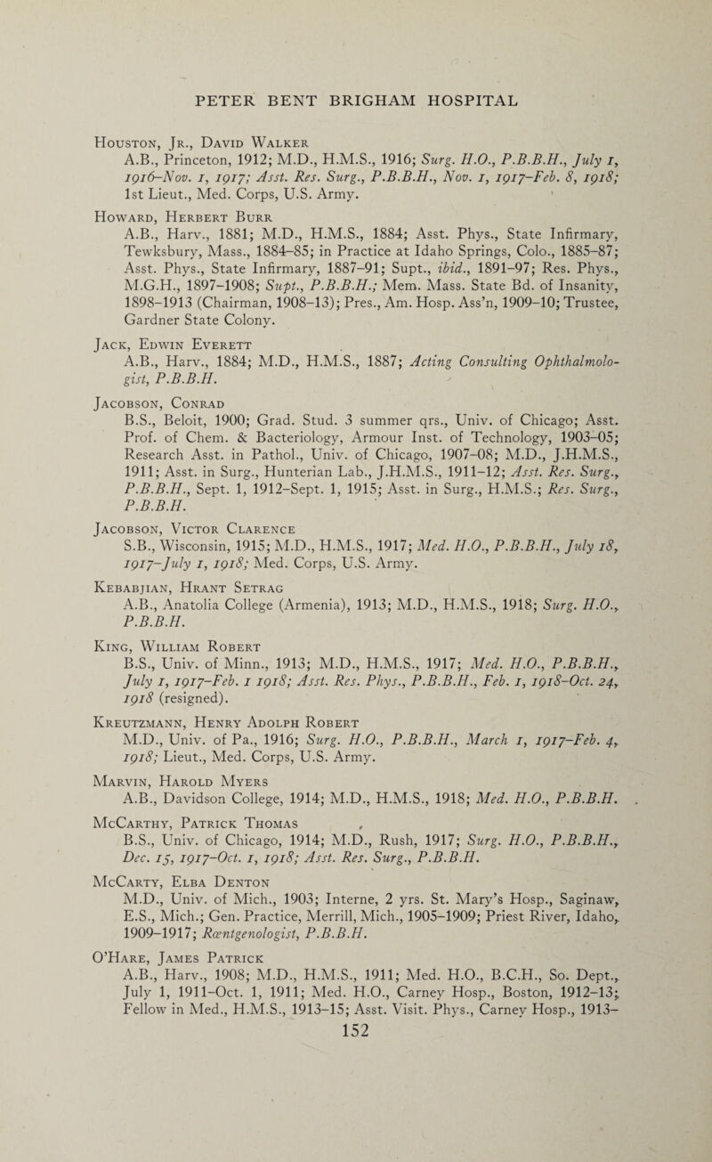 Houston, Jr., David Walker A.B., Princeton, 1912; M.D., 1916; Surg. H.O., July i, 1916- Nov. /, 1917; Asst. Res. Surg., P.B.B.H., Nov. 1, 1917-Feb. 8, 1918; 1st Lieut., Med. Corps, U.S. Army. Howard, Herbert Burr A.B., Harv., 1881; M.D., H.M.S., 1884; Asst. Phys., State Infirmary, Tewksbury, Mass., 1884-85; in Practice at Idaho Springs, Colo., 1885—87; Asst. Phys., State Infirmary, 1887-91; Supt., ibid., 1891-97; Res. Phys., M.G.H., 1897-1908; Supt., P.B.B.H.; Mem. Mass. State Bd. of Insanity, 1898-1913 (Chairman, 1908-13); Pres., Am. Hosp. Ass’n, 1909-10; Trustee, Gardner State Colony. Jack, Edwin Everett A. B., Harv., 1884; M.D., H.M.S., 1887; Acting Consulting Ophthalmolo¬ gist, P.B.B.H. Jacobson, Conrad B. S., Beloit, 1900; Grad. Stud. 3 summer qrs., Univ. of Chicago; Asst. Prof, of Chem. & Bacteriology, Armour Inst, of Technology, 1903-05; Research Asst, in Pathol., Univ. of Chicago, 1907-08; M.D., J.H.M.S., 1911; Asst, in Surg., Hunterian Lab., J.H.M.S., 1911-12; Asst. Res. Surg.y P.B.B.H., Sept. 1, 1912-Sept. 1, 1915; Asst, in Surg., H.M.S.; Res. Surg., P.B.B.H. Jacobson, Victor Clarence S.B., Wisconsin, 1915; M.D., H.M.S., 1917; Med. H.O., P.B.B.H., July i8y 1917- July 1, 1918; Med. Corps, U.S. Army. Kebabjian, Hrant Setrag A. B., Anatolia College (Armenia), 1913; M.D., H.M.S., 1918; Surg. H.O.y P.B.B.H. King, William Robert B. S., Univ. of Minn., 1913; M.D., H.M.S., 1917; Med. H.O., P.B.B.H., July 1, 1917-Feb. 1 1918; Asst. Res. Phys., P.B.B.H., Feb. 1, 1918-Oct. 24y 1918 (resigned). Kreutzmann, Henry Adolph Robert M.D., Univ. of Pa., 1916; Surg. H.O., P.B.B.H., March 1, 1917-Feb. py 1918; Lieut., Med. Corps, U.S. Army. Marvin, Harold Myers A. B., Davidson College, 1914; M.D., H.M.S., 1918; Med. H.O., P.B.B.H. McCarthy, Patrick Thomas , B. S., Univ. of Chicago, 1914; M.D., Rush, 1917; Surg. H.O., P.B.B.H.y Dec. 75, 1917-Oct. 1, 1918; Asst. Res. Surg., P.B.B.H. McCarty, Elba Denton M.D., Univ. of Mich., 1903; Interne, 2 yrs. St. Mary’s Hosp., Saginaw, E.S., Mich.; Gen. Practice, Merrill, Mich., 1905-1909; Priest River, Idaho,. 1909-1917; Roentgenologist, P.B.B.H. O’Hare, James Patrick A.B., Harv., 1908; M.D., H.M.S., 1911; Med. H.O., B.C.H., So. Dept., July 1, 1911-Oct. 1, 1911; Med. H.O., Carney Hosp., Boston, 1912-13;, Fellow in Med., H.M.S., 1913-15; Asst. Visit. Phys., Carney Hosp., 1913—