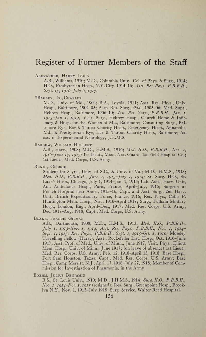 Alexander, Harry Louis A.B., Williams, 1910; M.D., Columbia Univ., Col. of Phys. & Surg., 1914; H.O., Presbyterian Hosp., N.Y. City, 1914-16; Asst. Res. Phys., P.B.B.H., Sept, 13, 1916- July 6, 1917. *Bagley, Jr., Charles M.D., Univ. of Md., 1904; B.A., Loyola, 1911; Asst. Res. Phys., Univ. Hosp., Baltimore, 1904-05; Asst. Res. Surg., ibid., 1905-06; Med. Supt., Hebrew Hosp., Baltimore, 1906-10; Asst. Res. Surg., P.B.B.H., Jan. 1, 1913-Jan 1, 1914; Visit. Surg., Hebrew Hosp., Church Home & Infir¬ mary & Hosp. for the Women of Md., Baltimore; Consulting Surg., Bal¬ timore Eye, Ear & Throat Charity Hosp., Emergency Hosp., Annapolis, Md., & Presbyterian Eye, Ear & Throat Charity Hosp., Baltimore; As¬ soc. in Experimental Neurology, J.H.M.S. Barrow, William Hulbert A.B., Harv., 1908; M.D., H.M.S., 1916; Med. H.O., P.B.B.H., Nov. 1, 1916-June 17, 1917; 1st Lieut., Mass. Nat. Guard, 1st Field Hospital Co.; 1st Lieut., Med. Corps, U.S. Army. Benet, George Student for 3 yrs., Univ. of S.C., & Univ. of Va.; M.D., H.M.S., 1913; Med. H.O., P.B.B.H., June 1, 1913-July 1, 1914; Sr. Surg. H.O., St. Luke’s Hosp., Chicago, July 1, 1914-Jan. 1, 1915; Lab. Asst., Harv. Unit, Am. Ambulance Hosp., Paris, France, April-July, 1915; Surgeon at French Hospital near Annel, 1915-16; Capt. and Asst. Surg., 2nd Harv. Unit, British Expeditionary Force, France, 1916; Res. Phys., Collis P. Huntington Mem. Hosp., Nov. 1916-April 1917; Surg., Fulham Military Hosp., London, Eng., April-Dee., 1917; Med. Res. Corps, U.S. Army, Dec. 1917-Aug. 1918; Capt., Med. Corps, U.S. Army. Blake, Francis Gilman A. B., Dartmouth, 1908; M.D., H.M.S., 1913; Med. H.O., P.B.B.H., July 1, 1913-Nov. 1, 1914; Asst. Res. Phys., P.B.B.H., Nov. 1, 1914- Sept. 1, 1915; Res. Phys., P.B.B.H., Sept. 1, 1913-Oct. 1, 1916; Moseley Travelling Fellow (Harv.); Asst., Rockefeller Inst. Hosp., Oct. 1916-June 1917; Asst. Prof, of Med., Univ. of Minn., June 1917; Visit. Phys., Elliott Mem. Hosp., Univ. of Minn., June 1917; (on leave of absence) 1st Lieut., Med. Res. Corps, U.S. Army, Feb. 12, 1918-April 13, 1918, Base Hosp., Fort Sam Houston, Texas; Capt., Med. Res. Corps, U.S. Army; Base Hosp., Camp Merritt, N.J., April 17, 1918-July 27, 1918; Member of Com¬ mission for Investigation of Pneumonia, in the Army. Boehm, Julius Benjamin B. S., St. Louis Univ., 1910; M.D., J.H.M.S., 1914; Surg. H.O., P.B.B.H., Nov. 1, 1914-Nov. 1,1915 (resigned); Res. Surg., Greenpoint Hosp., Brook¬ lyn N.Y., Nov. 1, 1915-July 1918; Surg. Service, Walter Reed Hospital.