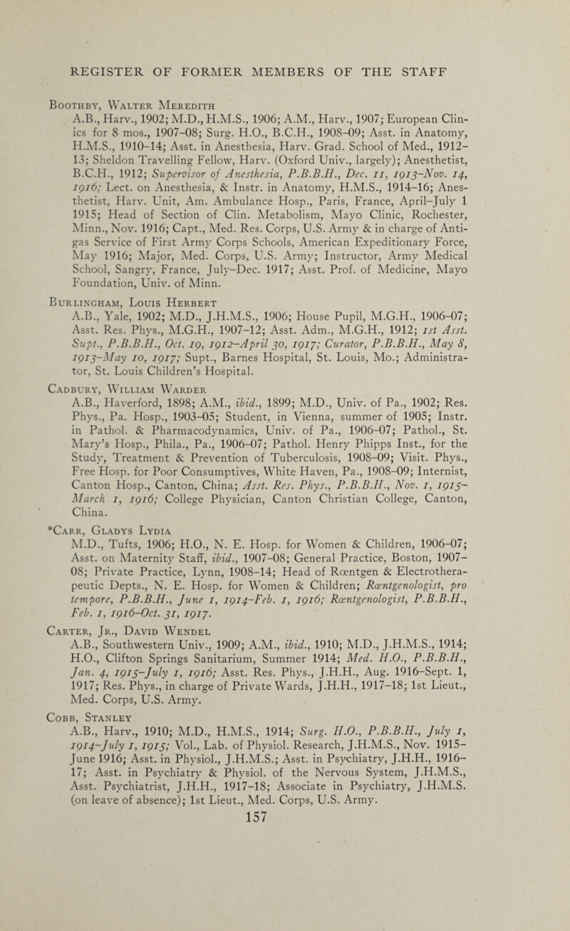 Booth by, Walter Meredith A. B., Harv., 1902; M.D., 1906; A.M., Harv., 1907; European Clin¬ ics for 8 mos., 1907-08; Surg. H.O., B.C.H., 1908-09; Asst, in Anatomy, 1910-14; Asst, in Anesthesia, Harv. Grad. School of Med., 1912— 13; Sheldon Travelling Fellow, Harv. (Oxford Univ., largely); Anesthetist, B. C.H., 1912; Supervisor of Anesthesia, Dec. n, 1913-Nov. 14, 1916; Lect. on Anesthesia, & Instr. in Anatomy, H.M.S., 1914-16; Anes¬ thetist, Harv. Unit, Am. Ambulance Hosp., Paris, France, April-July 1 1915; Head of Section of Clin. Metabolism, Mayo Clinic, Rochester, Minn., Nov. 1916; Capt., Med. Res. Corps, U.S. Army & in charge of Anti¬ gas Service of First Army Corps Schools, American Expeditionary Force, May 1916; Major, Med. Corps, U.S. Army; Instructor, Army Medical School, Sangry, France, July-Dee. 1917; Asst. Prof, of Medicine, Mayo Foundation, Univ. of Minn. Burlingham, Louis Herbert A.B., Yale, 1902; M.D., J.H.M.S., 1906; House Pupil, M.G.H., 1906-07; Asst. Res. Phys., M.G.H., 1907-12; Asst. Adm., M.G.H., 1912; 1st Asst. Supt., P.B.B.H., Oct. 19, 1912-April 30, 1917; Curator, P.B.B.H., May 8, 1913- May 10, 1917; Supt., Barnes Hospital, St. Louis, Mo.; Administra¬ tor, St. Louis Children’s Hospital. Cadbury, William Warder A.B., Haverford, 1898; A.M., ibid., 1899; M.D., Univ. of Pa., 1902; Res. Phys., Pa. Hosp., 1903-05; Student, in Vienna, summer of 1905; Instr. in Pathol. & Pharmacodynamics, Univ. of Pa., 1906-07; Pathol., St. Mary’s Hosp., Phila., Pa., 1906-07; Pathol. Henry Phipps Inst., for the Study, Treatment & Prevention of Tuberculosis, 1908-09; Visit. Phys., Free Hosp. for Poor Consumptives, White Haven, Pa., 1908-09; Internist, Canton Hosp., Canton, China; Asst. Res. Phys., P.B.B.H., Nov. 1, 1915- March 1, 1916; College Physician, Canton Christian College, Canton, China. *Carr, Gladys Lydia M.D., Tufts, 1906; H.O., N. E. Hosp. for Women & Children, 1906-07; Asst, on Maternity Staff, ibid., 1907-08; General Practice, Boston, 1907- OS; Private Practice, Lynn, 1908-14; Head of Roentgen & Electrothera- peutic Depts., N. E. Hosp. for Women & Children; Roentgenologist, pro tempore, P.B.B.H., June 1, 1914-Feb. 1, 1916; Roentgenologist, P.B.B.H., Feb. 1, 1916-Oct. 31, 1917. Carter, Jr., David Wendel A.B., Southwestern Univ., 1909; A.M., ibid., 1910; M.D., J.H.M.S., 1914; H.O., Clifton Springs Sanitarium, Summer 1914; Med. H.O., P.B.B.H., Jan. 4, 1915-July 1, 1916; Asst. Res. Phys., J.H.H., Aug. 1916-Sept. 1, 1917; Res. Phys., in charge of Private Wards, J.H.H., 1917-18; 1st Lieut., Med. Corps, U.S. Army. Cobb, Stanley A.B., Harv., 1910; M.D., H.M.S., 1914; Surg. Ii.O., P.B.B.H., July 1, 1914- July 1, 1915; Vol., Lab. of Physiol. Research, J.H.M.S., Nov. 1915— June 1916; Asst, in Physiol., J.H.M.S.; Asst, in Psychiatry, J.H.H., 1916— 17; Asst, in Psychiatry & Physiol, of the Nervous System, J.H.M.S., Asst. Psychiatrist, J.H.H., 1917-18; Associate in Psychiatry, J.H.M.S. (on leave of absence); 1st Lieut., Med. Corps, U.S. Army.