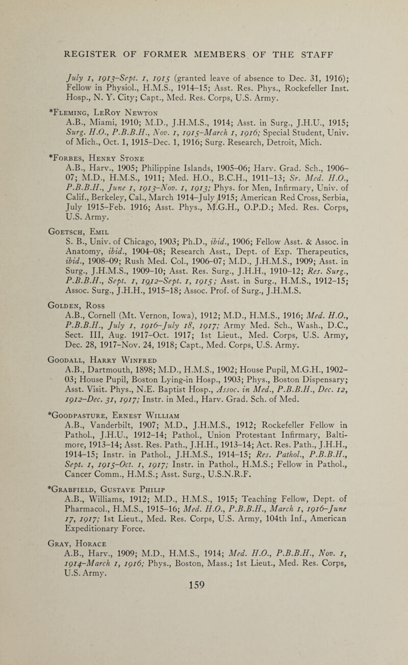 July i, 1913-Sept. 1, 1913 (granted leave of absence to Dec. 31, 1916); Fellow in Physiol., H.M.S., 1914-15; Asst. Res. Phys., Rockefeller Inst. Hosp., N. Y. City; Capt., Med. Res. Corps, U.S. Army. *Fleming, LeRoy Newton A.B., Miami, 1910; M.D., J.H.M.S., 1914; Asst, in Surg., J.H.U., 1915; Surg. H.O., Nov. 1, 1913-March 1, 1916; Special Student, Univ. of Mich., Oct. 1, 1915-Dec. 1, 1916; Surg. Research, Detroit, Mich. *Forbes, Henry Stone A.B., Harv., 1905; Philippine Islands, 1905-06; Harv. Grad. Sch., 1906- 07; M.D., H.M.S., 1911; Med. H.O., B.C.H., 1911-13; Sr. Med. H.O., P.B.B.H., June I, 1913-Nov. 1, 1913; Phys. for Men, Infirmary, Univ. of Calif., Berkeley, Cal., March 1914-July 4915; American Red Cross, Serbia, July 1915-Feb. 1916; Asst. Phys., M.G.H., O.P.D.; Med. Res. Corps, U.S. Army. Goetsch, Emil S. B., Univ. of Chicago, 1903; Ph.D., ibid., 1906; Fellow Asst. & Assoc, in Anatomy, ibid., 1904-08; Research Asst., Dept, of Exp. Therapeutics, ibid., 1908-09; Rush Med. Col., 1906-07; M.D., J.H.M.S., 1909; Asst, in Surg., J.H.M.S., 1909-10; Asst. Res. Surg., J.H.H., 1910-12; Res. Surg., P.B.B.H., Sept. 1, 1912-Sept. 1, 1915; Asst, in Surg., H.M.S., 1912-15; Assoc. Surg., J.H.H., 1915-18; Assoc. Prof, of Surg., J.H.M.S. Golden, Ross A.B., Cornell (Mt. Vernon, Iowa), 1912; M.D., H.M.S., 1916; Med. H.O., P.B.B.H., July 1, 1916-July 18, 1917; Army Med. Sch., Wash., D.C., Sect. Ill, Aug. 1917-Oct. 1917; 1st Lieut., Med. Corps, U.S. Army, Dec. 28, 1917-Nov. 24, 1918; Capt., Med. Corps, U.S. Army. Goodall, Harry Winfred A.B., Dartmouth, 1898; M.D., H.M.S., 1902; House Pupil, M.G.H., 1902- 03; House Pupil, Boston Lying-in Hosp., 1903; Phys., Boston Dispensary; Asst. Visit. Phys., N.E. Baptist Hosp., Assoc, in Med., P.B.B.H., Dec. 12, 1912-Dec. 31, 1917; Instr. in Med., Harv. Grad. Sch. of Med. *Goodpasture, Ernest William A.B., Vanderbilt, 1907; M.D., J.H.M.S., 1912; Rockefeller Fellow in Pathol., J.H.U., 1912-14; Pathol., Union Protestant Infirmary, Balti¬ more, 1913-14; Asst. Res. Path., J.H.H., 1913-14; Act. Res. Path., J.H.H., 1914-15; Instr. in Pathol., J.H.M.S., 1914-15; Res. Pathol., P.B.B.H., Sept. 1, 1913-Oct. 1, 1917; Instr. in Pathol., H.M.S.; Fellow in Pathol., Cancer Comm., H.M.S.; Asst. Surg., U.S.N.R.F. *Grabfield, Gustave Philip A.B., Williams, 1912; M.D., H.M.S., 1915; Teaching Fellow, Dept, of Pharmacol., H.M.S., 1915-16; Med. H.O., P.B.B.H., March 1, 1916-June 17, 1917; 1st Lieut., Med. Res. Corps, U.S. Army, 104th Inf., American Expeditionary Force. Gray, Horace A.B., Harv., 1909; M.D., H.M.S., 1914; Med. H.O., P.B.B.H., Nov. 1, 1914-March 1, 1916; Phys., Boston, Mass.; 1st Lieut., Med. Res. Corps, U.S. Army.