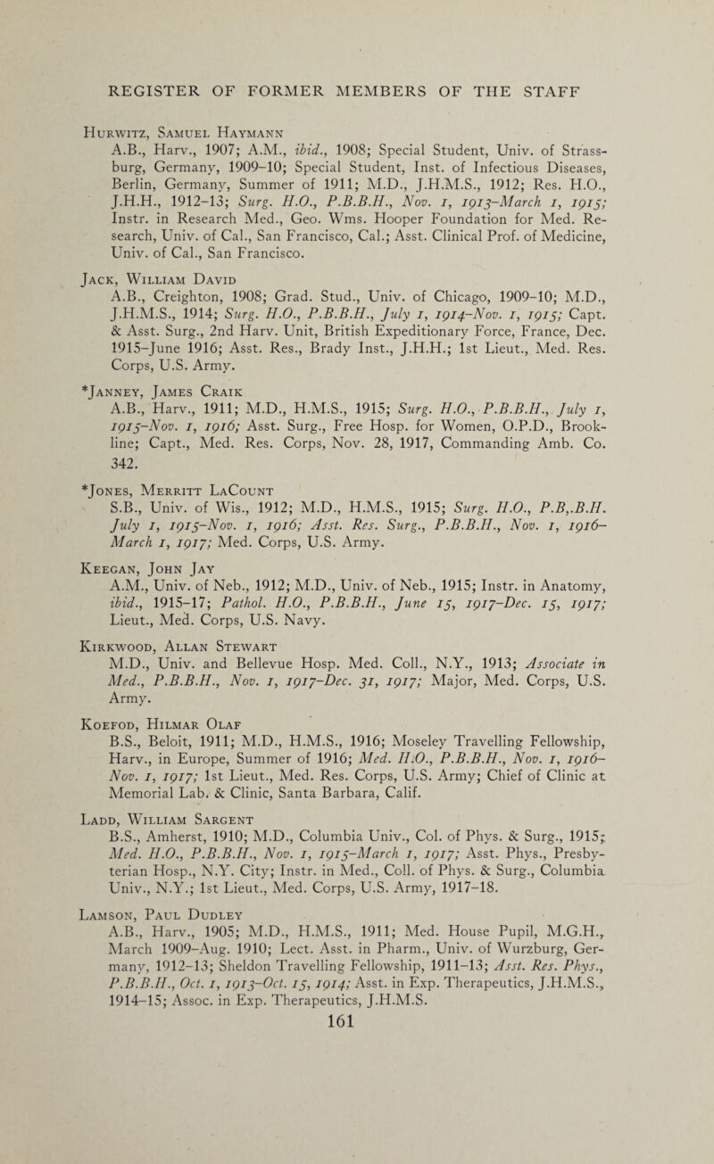 Hurwitz, Samuel Haymann A.B., Harv., 1907; A.M., ibid., 1908; Special Student, Univ. of Strass- burg, Germany, 1909-10; Special Student, Inst, of Infectious Diseases, Berlin, Germany, Summer of 1911; M.D., J.H.M.S., 1912; Res. H.O., J.H.H., 1912-13; Surg. H.O., Nov. i, 1913-March 1, 1913; Instr. in Research Med., Geo. Wms. Hooper Foundation for Med. Re¬ search, Univ. of Cal., San Francisco, Cal.; Asst. Clinical Prof, of Medicine, Univ. of Cal., San Francisco. Jack, William David A.B., Creighton, 1908; Grad. Stud., Univ. of Chicago, 1909-10; M.D., J.H.M.S., 1914; Surg. H.O., P.B.B.H., July 1, 1914-Nov. 1, 1913; Capt. & Asst. Surg., 2nd Harv. Unit, British Expeditionary Force, France, Dec. 1915-June 1916; Asst. Res., Brady Inst., J.H.H.; 1st Lieut., Med. Res. Corps, U.S. Army. *Janney, James Craik A.B., Harv., 1911; M.D., H.M.S., 1915; Surg. H.O., P.B.B.H., July 1, 1913- Nov. 1, 1916; Asst. Surg., Free Hosp. for Women, O.P.D., Brook¬ line; Capt., Med. Res. Corps, Nov. 28, 1917, Commanding Amb. Co. 342. *Jones, Merritt LaCount S.B., Univ. of Wis., 1912; M.D., H.M.S., 1915; Surg. H.O., P.B,.B.H. July 1, 1913-Nov. 1, 1916; Asst. Res. Surg., P.B.B.H., Nov. 1, 1916- March 1, 1917; Med. Corps, U.S. Army. Keegan, John Jay A. M., Univ. of Neb., 1912; M.D., Univ. of Neb., 1915; Instr. in Anatomy, ibid., 1915-17; Pathol. H.O., P.B.B.H., June 13, 1917-Dec. 13, 1917; Lieut., Med. Corps, U.S. Navy. Kirkwood, Allan Stewart M.D., Univ. and Bellevue Hosp. hied. Coll., N.Y., 1913; Associate in Med., P.B.B.H., Nov. 1, 1917-Dec. 31, 1917; Major, Med. Corps, U.S. Army. Koefod, Hilmar Olaf B. S., Beloit, 1911; M.D., H.M.S., 1916; Moseley Travelling Fellowship, Harv., in Europe, Summer of 1916; Med. II.0., P.B.B.H., Nov. 1, 1916- Nov. 1, 1917; 1st Lieut., Med. Res. Corps, U.S. Army; Chief of Clinic at Memorial Lab. & Clinic, Santa Barbara, Calif. Ladd, William Sargent B.S., Amherst, 1910; M.D., Columbia Univ., Col. of Phys. & Surg., 1915,* Med. H.O., P.B.B.H., Nov. 1, 1913-March 1, 1917; Asst. Phys., Presby¬ terian Hosp., N.Y. City; Instr. in Med., Coll, of Phys. & Surg., Columbia. Univ., N.Y.; 1st Lieut., Med. Corps, U.S. Army, 1917-18. Lamson, Paul Dudley A.B., Harv., 1905; M.D., H.M.S., 1911; Med. House Pupil, M.G.H., March 1909-Aug. 1910; Lect. Asst, in Pharm., Univ. of Wurzburg, Ger¬ many, 1912-13; Sheldon Travelling Fellowship, 1911-13; Asst. Res. Phys., P.B.B.H., Oct. 1, 1913-Oct. 13, 1914; Asst, in Exp. Therapeutics, J.H.M.S., 1914- 15; Assoc, in Exp. Therapeutics, J.H.M.S.