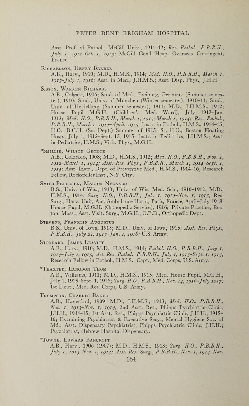 Asst. Prof, of Pathol., McGill Univ., 1911-12; Res. Pathol., P.B.B.H., July i, 1912-Oct. i, 1913; McGill Gen’l Hosp. Overseas Contingent, France. Richardson, Henry Barber A.B., Harv., 1910; M.D., H.M.S., 1914; Med. H.O., P.B.B.H., March j, 1913- July 1, 1916; Asst, in Med., J.H.M.S.; Asst. Disp. Phys., J.H.H. Sisson, Warren Richards A.B., Colgate, 1906; Stud, of Med., Freiburg, Germany (Summer semes¬ ter), 1910; Stud., Univ. of Munchen (Winter semester), 1910-11; Stud., Univ. of Heidelberg (Summer semester), 1911; M.D., J.H.M.S., 1912; House Pupil M.G.H. (Children’s Med. Ward), July 1912-Jan. 1913; Med. H.O., P.B.B.H., March 1, 1913-March 1, 1914; Res. Pathol., P.B.B.H., March 1, 1914-April, 1913; Instr. in Pathol., H.M.S., 1914-15; H.O., B.C.H. (So. Dept.) Summer of 1915; Sr. H.O., Boston Floating Hosp., July 1, 1915-Sept. 15, 1915; Instr. in Pediatrics, J.H.M.S.; Asst, in Pediatrics, H.M.S.; Visit. Phys., M.G.H. *Smillie, Wilson George A. B., Colorado, 1908; M.D., H.M.S., 1912; Med. H.O., P.B.B.H., Nov. 1, 1912-March 1, 1914; Asst. Res. Phys., P.B.B.H., March 1, 1914-Sept. 1, 1914; Asst. Instr., Dept, of Preventive Med., H.M.S., 1914-16; Research Fellow, Rockefeller Inst., N.Y. City. Smith-Petersen, Marius Nygaard B. S., Univ. of Wis., 1910; Univ. of Wis. Med. Sch., 1910-1912; M.D., H.M.S., 1914; Surg. H.O., P.B.B.H., July 1, 1914-Nov. 1, 1915; Res. Surg., Harv. Unit, Am. Ambulance Hosp., Paris, France, April-July 1918; House Pupil, M.G.FI. (Orthopedic Service), 1916; Private Practice, Bos¬ ton, Mass.; Asst. Visit. Surg., M.G.H., O.P.D., Orthopedic Dept. Stevens, Franklin Augustus B.S., Univ. of Iowa, 1913; M.D., Univ. of Iowa, 1915; Asst. Res. Phys., P.B.B.H., July 21, 1917-Jan. 1, 1918; U.S. Army. Stoddard, James Leavitt A.B., Harv., 1910; M.D., H.M.S., 1914; Pathol. H.O., P.B.B.H., July 1, 1914- July 1, 1915; Act. Res. Pathol., P.B.B.H., July 1, 1913-Sept. 1. 1913; Research Fellow in Pathol., H.M.S.; Capt., Med. Corps, U.S. Army. *Thaxter, Langdon Thom A.B., Williams, 1911; M.D., H.M.S., 1915; Med. House Pupil, M.G.H., July 1, 1915-Sept. 1, 1916; Surg. H.O., P.B.B.H., Nov. 14, 1916-July 1917; 1st Lieut., Med. Res. Corps, U.S. Army. Thompson, Charles Baker A.B., Haverford, 1909; M.D., J.H.M.S., 1913; Med. H.O., P.B.B.H., Nov. 1, 1913-Nov. 1, 1914; 2nd Asst. Res., Phipps Psychiatric Clinic, J.H.H., 1914-15; 1st Asst. Res., Phipps Psychiatric Clinic, J.H.H., 1915— 16; Examining Psychiatrist & Executive Secy., Mental Hygiene Soc. of Md.; Asst. Dispensary Psychiatrist, Phipps Psychiatric Clinic, J.H.H.; Psychiatrist, Hebrew Hospital Dispensary. *Towne, Edward Bancroft A.B., Harv., 1906 (1907); M.D., H.M.S., 1913; Surg. H.O., P.B.B.H., July 1, 1913-Nov. 1, 1914; Asst. Res. Surg., P.B.B.H., Nov. 1, 1914-Nov.