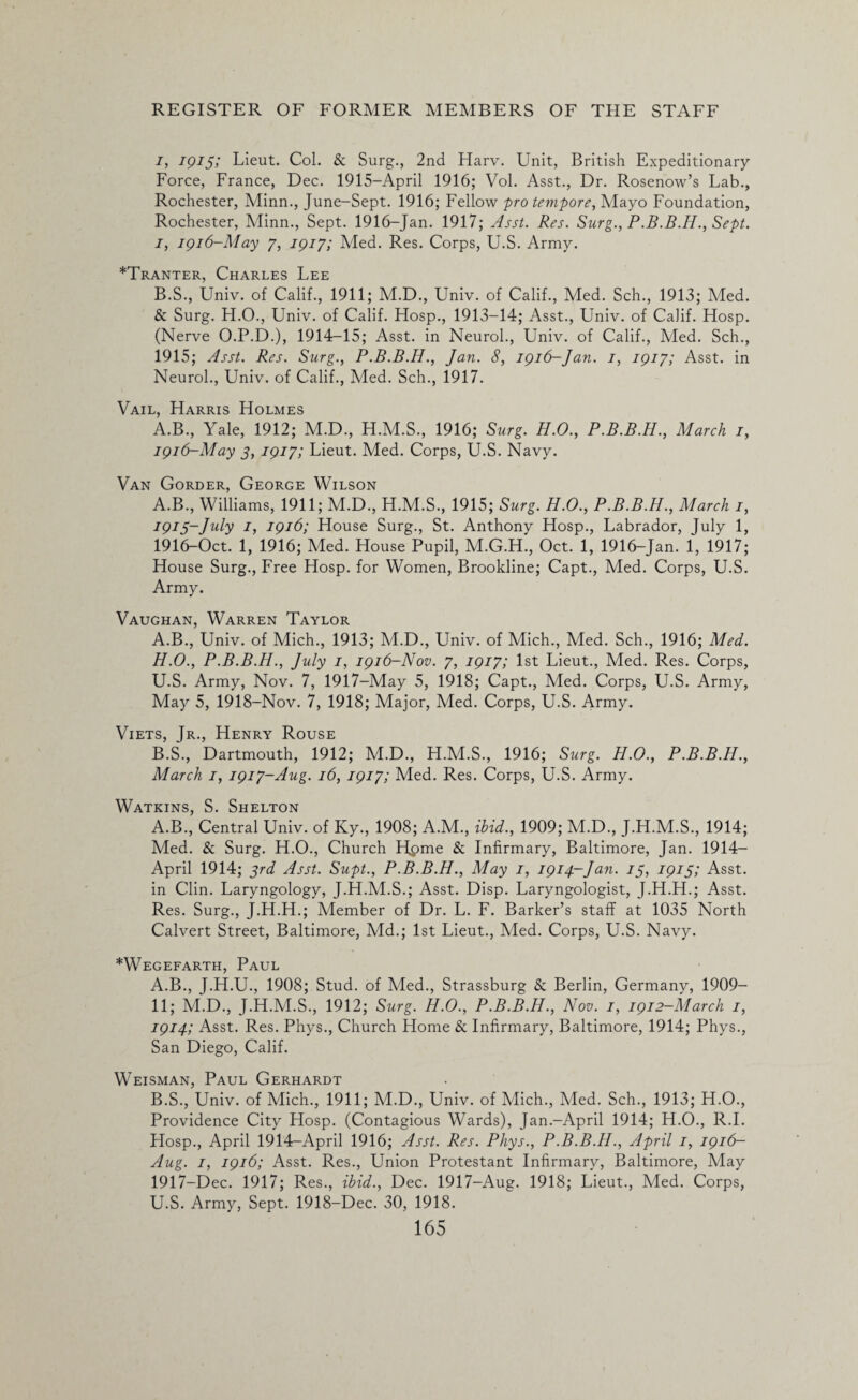 i, IQIS) Lieut. Col. & Surg., 2nd Harv. Unit, British Expeditionary Force, France, Dec. 1915-April 1916; Vol. Asst., Dr. Rosenow’s Lab., Rochester, Minn., June-Sept. 1916; Fellow pro tempore, Mayo Foundation, Rochester, Minn., Sept. 1916-Jan. 1917; Asst. Res. Surg., P.B.B.H., Sept, i, 1916-May 7, 1917; Med. Res. Corps, U.S. Army. *Tranter, Charles Lee B.S., Univ. of Calif., 1911; M.D., Univ. of Calif., Med. Sch., 1913; Med. & Surg. H.O., Univ. of Calif. Hosp., 1913-14; Asst., Univ. of Calif. Hosp. (Nerve O.P.D.), 1914-15; Asst, in Neurol., Univ. of Calif., Med. Sch., 1915; Asst. Res. Surg., P.B.B.H., Jan. 8, 1916-Jan. 1, 1917; Asst, in Neurol., Univ. of Calif., Med. Sch., 1917. Vail, Harris Holmes A.B., Yale, 1912; M.D., H.M.S., 1916; Surg. H.O., P.B.B.H., March 1, 1916-May 3, 1917; Lieut. Med. Corps, U.S. Navy. Van Gorder, George Wilson A.B., Williams, 1911; M.D., H.M.S., 1915; Surg. H.O., P.B.B.H., March 1, 1915- July 1, 1916; House Surg., St. Anthony Hosp., Labrador, July 1, 1916- Oct. 1, 1916; Med. House Pupil, M.G.H., Oct. 1, 1916-Jan. 1, 1917; House Surg., Free Hosp. for Women, Brookline; Capt., Med. Corps, U.S. Army. Vaughan, Warren Taylor A. B., Univ. of Mich., 1913; M.D., Univ. of Mich., Med. Sch., 1916; Med. H.O., P.B.B.H., July 1, 1916-Nov. 7, 1917; 1st Lieut., Med. Res. Corps, U.S. Army, Nov. 7, 1917-May 5, 1918; Capt., Med. Corps, U.S. Army, May 5, 1918-Nov. 7, 1918; Major, Med. Corps, U.S. Army. Viets, Jr., Henry Rouse B. S., Dartmouth, 1912; M.D., H.M.S., 1916; Surg. H.O., P.B.B.H., March 1, 1917-Aug. 16, 1917; Med. Res. Corps, U.S. Army. Watkins, S. Shelton A.B., Central Univ. of Ky., 1908; A.M., ibid., 1909; M.D., J.H.M.S., 1914; Med. & Surg. H.O., Church H,pme & Infirmary, Baltimore, Jan. 1914- April 1914; 3rd Asst. Supt., P.B.B.H., May 1, 1914-Jan. 13, 1915; Asst, in Clin. Laryngology, J.H.M.S.; Asst. Disp. Laryngologist, J.H.H.; Asst. Res. Surg., J.H.H.; Member of Dr. L. F. Barker’s staff at 1035 North Calvert Street, Baltimore, Md.; 1st Lieut., Med. Corps, U.S. Navy. *Wegefarth, Paul A. B., J.H.U., 1908; Stud, of Med., Strassburg & Berlin, Germany, 1909- 11; M.D., J.H.M.S., 1912; Surg. H.O., P.B.B.H., Nov. 1, 1912-March 1, 1914; Asst. Res. Phys., Church Home & Infirmary, Baltimore, 1914; Phys., San Diego, Calif. Weisman, Paul Gerhardt B. S., Univ. of Mich., 1911; M.D., Univ. of Mich., Med. Sch., 1913; H.O., Providence City Hosp. (Contagious Wards), Jan.-April 1914; H.O., R.I. Hosp., April 1914-April 1916; Asst. Res. Phys., P.B.B.H., April 1, 1916— Aug. 1, 1916; Asst. Res., Union Protestant Infirmary, Baltimore, May 1917- Dec. 1917; Res., ibid., Dec. 1917-Aug. 1918; Lieut., Med. Corps, U.S. Army, Sept. 1918-Dec. 30, 1918.