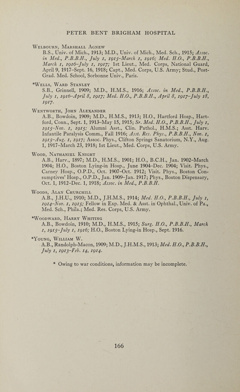 Welbourn, Marshall Agnew B.S., Univ. of Mich., 1913; M.D., Univ. of Mich., Med. Sch., 1915; Assoc, in Med., P.B.B.H., July i, 1915-March 1, 1916; Med. H.O., P.B.B.H., March 1, 1916-July 1, 1917; 1st Lieut., Med. Corps, National Guard, April 9, 1917-Sept. 16, 1918; Capt., Med. Corps, U.S. Army; Stud., Post- Grad. Med. School, Sorbonne Univ., Paris. *Wells, Ward Stanley S.B., Grinnell, 1909; M.D., H.M.S., 1916; Assoc, in Med., P.B.B.H., July 1, 1916-April 8, 1917; Med. H.O., P.B.B.H., April 8, 1917-July 18, 1917. Wentworth, John Alexander A.B., Bowdoin, 1909; M.D., H.M.S., 1913; H.O., Hartford Hosp., Hart¬ ford, Conn., Sept. 1, 1913-May 15, 1915; Sr. Med. H.O., P.B.B.H., July 1, 1915-Nov. 1, 1915; Alumni Asst., Clin. Pathol., H.M.S.; Asst. Harv. Infantile Paralysis Comm., Fall 1916; Asst. Res. Phys., P.B.B.H., Nov. 1, 1915-Aug. 1, 1917; Assoc. Phys., Clifton Springs Sanatorium, N.Y., Aug. 1, 1917-March 23, 1918; 1st Lieut., Med. Corps, U.S. Army. Wood, Nathaniel Knight A.B., Harv., 1897; M.D., H.M.S., 1901; H.O., B.C.H., Jan. 1902-March 1904; H.O., Boston Lying-in Hosp., June 1904-Dec. 1904; Visit. Phys., Carney Hosp., O.P.D., Oct. 1907-Oct. 1912; Visit. Phys., Boston Con¬ sumptives’ Hosp., O.P.D., Jan. 1909-Jan. 1917; Phys., Boston Dispensary, Oct. 1, 1912-Dec. 1, 1918; Assoc, in Med., P.B.B.H. Woods, Alan Churchill A.B., J.H.U., 1910; M.D., J.H.M.S., 1914; Med. H.O., P.B.B.H., July 1, 1914-Nov. 1, 1915; Fellow in Exp. Med. & Asst, in Ophthal., Univ. of Pa., Med. Sch., Phila.; Med. Res. Corps, U.S. Army. *Woodward, Harry Whiting A.B., Bowdoin, 1910; M.D., H.M.S., 1915; Surg. H.O., P.B.B.H., March 1, 1915-July 1, 1916; H.O., Boston Lying-in Hosp., Sept. 1916. *Young, William W. A.B., Randolph-Macon, 1909; M.D., J.H.M.S., 1913; Med. H.O., P.B.B.H., July 1, 1915-Feb. 14, 1914. * Owing to war conditions, information may be incomplete.