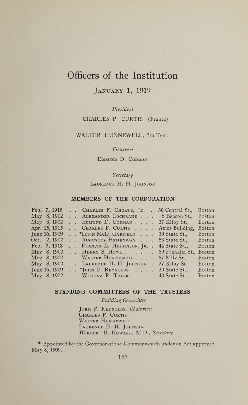 Officers of the Institution January 1, 1919 President CHARLES P. CURTIS (France) WALTER HUNNEWELL, Pro Tem. Treasurer Edmund D. Codman Feb. 7, 1918 May 8, 1902 May 8, 1902 Apr. 15, 1915 June 16, 1909 Oct. 2, 1902 Feb. 7, 1918 May 8, 1902 May 8, 1902 May 8, 1902 June 16, 1909 May 8, 1902 Secretary Laurence H. H. Johnson MEMBERS OF THE CORPORATION Charles F. Choate, Jr. . Alexander Cochrane . . . Edmund D. Codman . . . . Charles P. Curtis . . . . *Irvin McD. Garfield . . Augustus Hemenway . . . Francis L. Higginson, Jr. . Henry S. Howe . . . > . . Walter Hunnewell . . . . Laurence H. H. Johnson . *John P. Reynolds. . . . . William R. Trask . . . 30 Central St.., Boston 6 Beacon St., Boston 27 Kilby St., Boston Ames Building, Boston 30 State St., Boston 53 State St., Boston 44 State St., Boston 89 Franklin St., Boston 87 Milk St., Boston 27 Kilby St., Boston 30 State St., Boston 40 State St., Boston STANDING COMMITTEES OF THE TRUSTEES Building Committee John P. Reynolds, Chairman Charles P. Curtis Walter Hunnewell Laurence H. H. Johnson Herbert B. Howard, M.D., Secretary * Appointed by the Governor of the Commonwealth under an Act approved May 8, 1909.