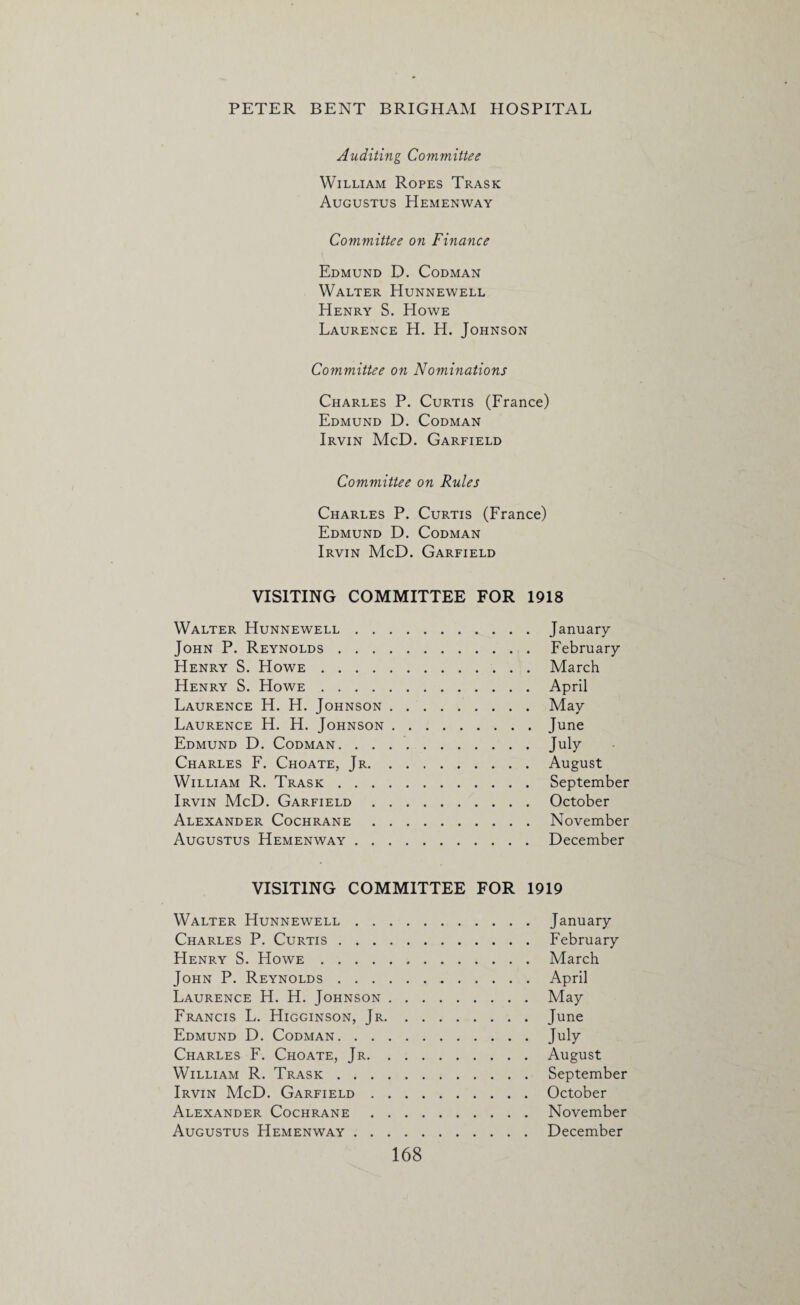 Auditing Committee William Ropes Trask Augustus Hemenway Committee on Finance Edmund D. Codman Walter Hunnewell Henry S. Howe Laurence H. H. Johnson Committee on Nominations Charles P. Curtis (France) Edmund D. Codman Irvin McD. Garfield Committee on Rules Charles P. Curtis (France) Edmund D. Codman Irvin McD. Garfield VISITING COMMITTEE FOR 1918 Walter Hunnewell.January John P. Reynolds.February Henry S. Howe.March Henry S. Howe.April Laurence H. H. Johnson.May Laurence H. H. Johnson.June Edmund D. Codman.July Charles F. Choate, Jr.August William R. Trask.September Irvin McD. Garfield.October Alexander Cochrane.November Augustus Hemenway.December VISITING COMMITTEE FOR 1919 Walter Hunnewell.January Charles P. Curtis.February Henry S. Howe.March John P. Reynolds...April Laurence H. H. Johnson.May Francis L. Higginson, Jr.June Edmund D. Codman.July Charles F. Choate, Jr.August William R. Trask.September Irvin McD. Garfield.October Alexander Cochrane.November Augustus Hemenway.December