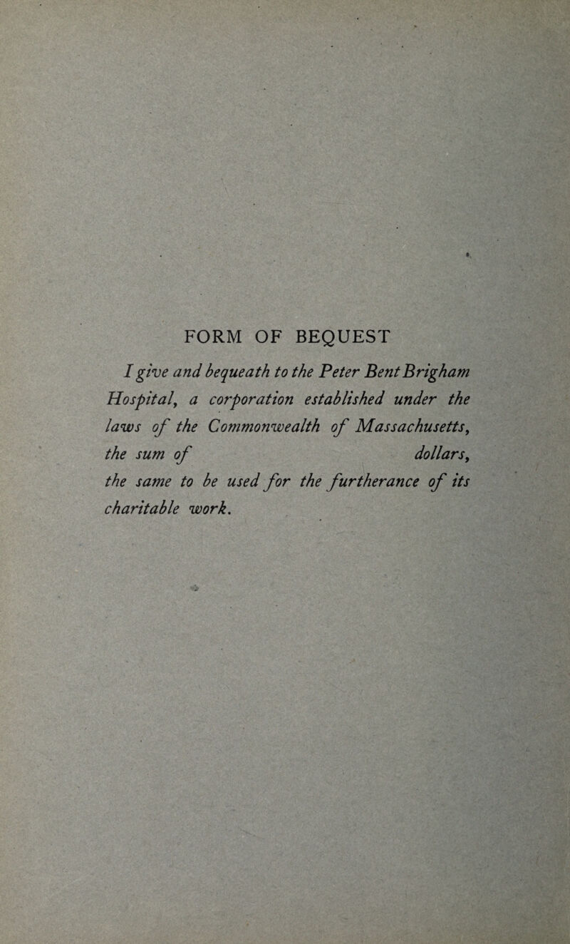 FORM OF BEQUEST I give and bequeath to the Peter Bent Brigham Hospital, a corporation established under the laws of the Commonwealth of Massachusetts, the sum of dollars, the same to be used for the furtherance of its charitable work.