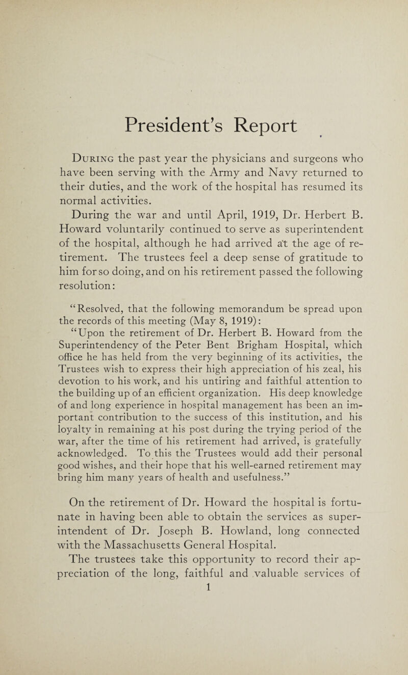 President’s Report During the past year the physicians and surgeons who have been serving with the Army and Navy returned to their duties, and the work of the hospital has resumed its normal activities. During the war and until April, 1919, Dr. Herbert B. Howard voluntarily continued to serve as superintendent of the hospital, although he had arrived at the age of re¬ tirement. The trustees feel a deep sense of gratitude to him for so doing, and on his retirement passed the following resolution: “Resolved, that the following memorandum be spread upon the records of this meeting (May 8, 1919): “Upon the retirement of Dr. Herbert B. Howard from the Superintendency of the Peter Bent Brigham Hospital, which office he has held from the very beginning of its activities, the Trustees wish to express their high appreciation of his zeal, his devotion to his work, and his untiring and faithful attention to the building up of an efficient organization. His deep knowledge of and long experience in hospital management has been an im¬ portant contribution to the success of this institution, and his loyalty in remaining at his post during the trying period of the war, after the time of his retirement had arrived, is gratefully acknowledged. To this the Trustees would add their personal good wishes, and their hope that his well-earned retirement may bring him many years of health and usefulness.” On the retirement of Dr. Howard the hospital is fortu¬ nate in having been able to obtain the services as super¬ intendent of Dr. Joseph B. Howland, long connected with the Massachusetts General Hospital. The trustees take this opportunity to record their ap¬ preciation of the long, faithful and valuable services of