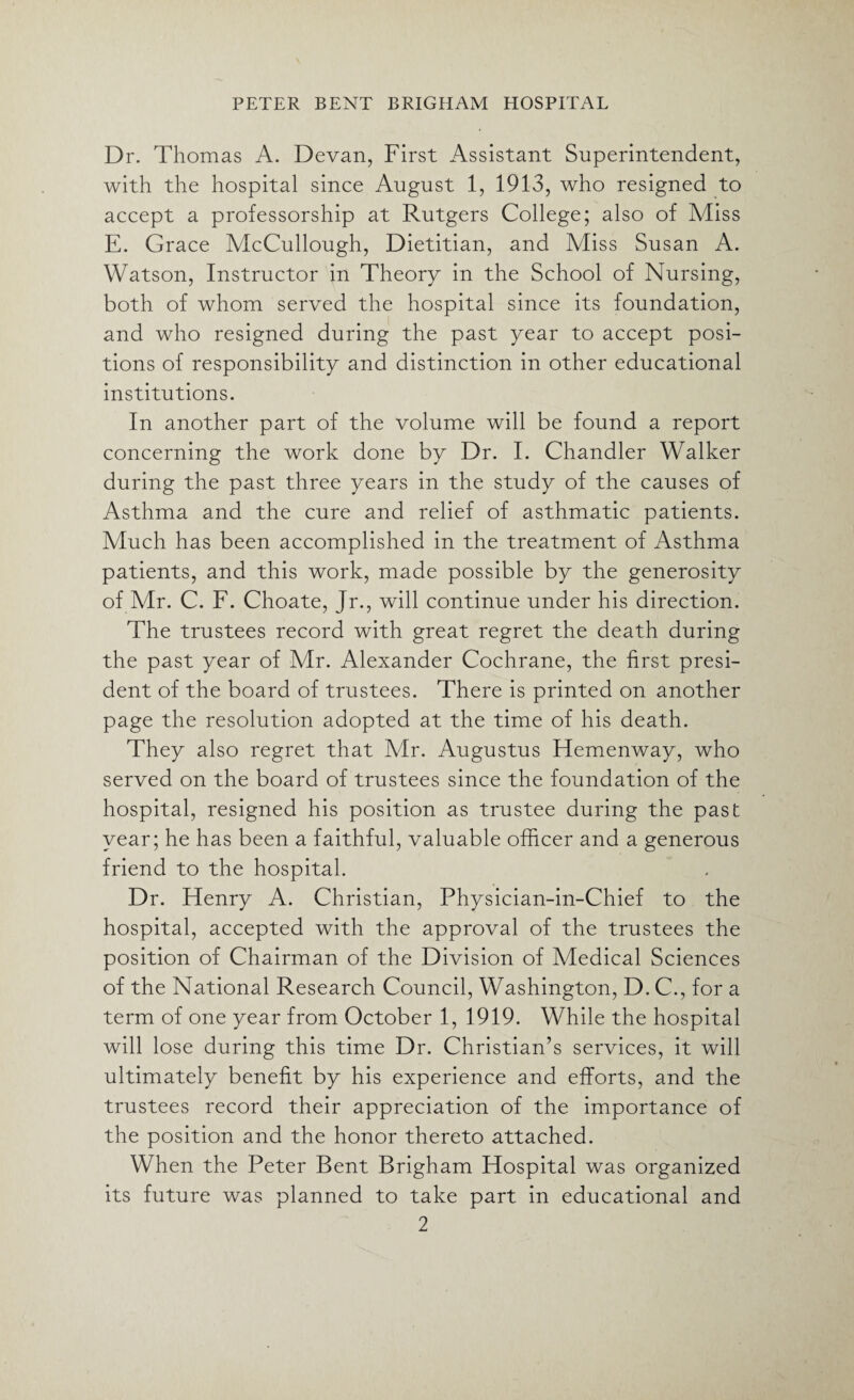 Dr. Thomas A. Devan, First Assistant Superintendent, with the hospital since August 1, 1913, who resigned to accept a professorship at Rutgers College; also of Miss E. Grace McCullough, Dietitian, and Miss Susan A. Watson, Instructor in Theory in the School of Nursing, both of whom served the hospital since its foundation, and who resigned during the past year to accept posi¬ tions of responsibility and distinction in other educational institutions. In another part of the volume will be found a report concerning the work done by Dr. I. Chandler Walker during the past three years in the study of the causes of Asthma and the cure and relief of asthmatic patients. Much has been accomplished in the treatment of Asthma patients, and this work, made possible by the generosity of Mr. C. F. Choate, Jr., will continue under his direction. The trustees record with great regret the death during the past year of Mr. Alexander Cochrane, the first presi¬ dent of the board of trustees. There is printed on another page the resolution adopted at the time of his death. They also regret that Mr. Augustus Hemenway, who served on the board of trustees since the foundation of the hospital, resigned his position as trustee during the past year; he has been a faithful, valuable officer and a generous friend to the hospital. Dr. Henry A. Christian, Physician-in-Chief to the hospital, accepted with the approval of the trustees the position of Chairman of the Division of Medical Sciences of the National Research Council, Washington, D. C., for a term of one year from October 1, 1919. While the hospital will lose during this time Dr. Christian’s services, it will ultimately benefit by his experience and efforts, and the trustees record their appreciation of the importance of the position and the honor thereto attached. When the Peter Bent Brigham Hospital was organized its future was planned to take part in educational and