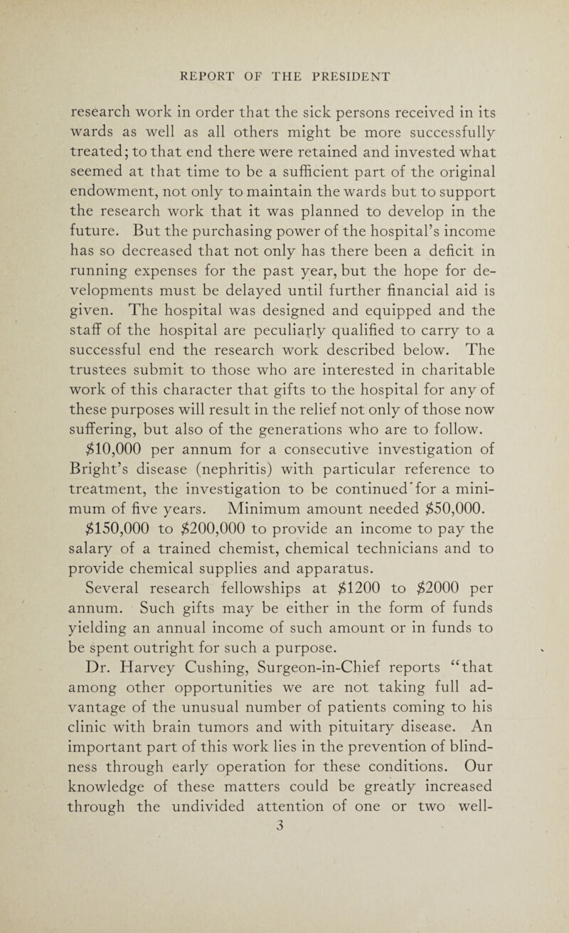 research work in order that the sick persons received in its wards as well as all others might be more successfully treated; to that end there were retained and invested what seemed at that time to be a sufficient part of the original endowment, not only to maintain the wards but to support the research work that it was planned to develop in the future. But the purchasing power of the hospital’s income has so decreased that not only has there been a deficit in running expenses for the past year, but the hope for de¬ velopments must be delayed until further financial aid is given. The hospital was designed and equipped and the staff of the hospital are peculiarly qualified to carry to a successful end the research work described below. The trustees submit to those who are interested in charitable work of this character that gifts to the hospital for any of these purposes will result in the relief not only of those now suffering, but also of the generations who are to follow. $10,000 per annum for a consecutive investigation of Bright’s disease (nephritis) with particular reference to treatment, the investigation to be continued for a mini¬ mum of five years. Minimum amount needed $50,000. $150,000 to $200,000 to provide an income to pay the salary of a trained chemist, chemical technicians and to provide chemical supplies and apparatus. Several research fellowships at $1200 to $2000 per annum. Such gifts may be either in the form of funds yielding an annual income of such amount or in funds to be spent outright for such a purpose. Dr. Harvey Cushing, Surgeon-in-Chief reports “that among other opportunities we are not taking full ad¬ vantage of the unusual number of patients coming to his clinic with brain tumors and with pituitary disease. An important part of this work lies in the prevention of blind¬ ness through early operation for these conditions. Our knowledge of these matters could be greatly increased through the undivided attention of one or two well-